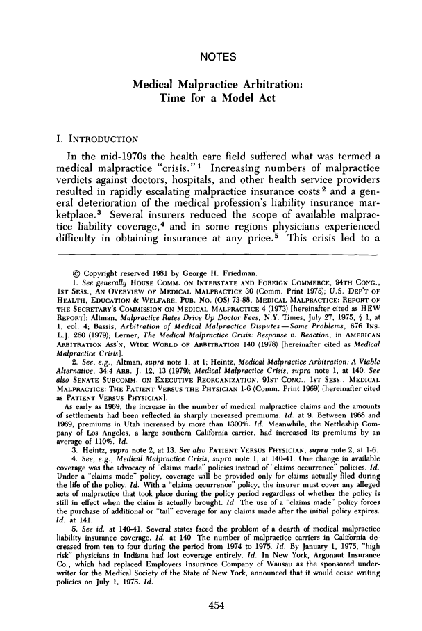 handle is hein.journals/rutlr33 and id is 460 raw text is: NOTESMedical Malpractice Arbitration:Time for a Model ActI. INTRODUCTIONIn the mid-1970s the health care field suffered what was termed amedical malpractice crisis. Increasing numbers of malpracticeverdicts against doctors, hospitals, and other health service providersresulted in rapidly escalating malpractice insurance costs2 and a gen-eral deterioration of the medical profession's liability insurance mar-ketplace.3 Several insurers reduced the scope of available malprac-tice liability coverage,4 and in some regions physicians experienceddifficulty in obtaining insurance at any price. This crisis led to a© Copyright reserved 1981 by George H. Friedman.1. See generally HOUSE COMM. ON INTERSTATE AND FOREIGN COMMERCE, 94TH CONG.,1ST SESS., AN OVERVIEW OF MEDICAL MALPRACTICE 30 (Comm. Print 1975); U.S. DEPT OFHEALTH, EDUCATION & WELFARE, PUB. No. (OS) 73-88, MEDICAL MALPRACTICE: REPORT OFTHE SECRETARY'S COMMISSION ON MEDICAL MALPRACTICE 4 (1973) [hereinafter cited as HEWREPORT]; Altman, Malpractice Rates Drive Up Doctor Fees, N.Y. Times, July 27, 1975, § 1, at1, col. 4; Bassis, Arbitration of Medical Malpractice Disputes-Some Problems, 676 INS.L.J. 260 (1979); Lerner, The Medical Malpractice Crisis: Response v. Reaction, in AMERICANARBITRATION ASS'N, WIDE WORLD OF ARBITRATION 140 (1978) [hereinafter cited as MedicalMalpractice Crisis].2. See, e.g., Altman, supra note 1, at 1; Heintz, Medical Malpractice Arbitration: A ViableAlternative, 34:4 ARB. J. 12, 13 (1979); Medical Malpractice Crisis, supra note 1, at 140. Seealso SENATE SUBCOMM. ON EXECUTIVE REORGANIZATION, 91ST CONG., 1ST SESS., MEDICALMALPRACTICE: THE PATIENT VERSUS THE PHYSICIAN 1-6 (Comm. Print 1969) [hereinafter citedas PATIENT VERSUS PHYSICIAN].As early as 1969, the increase in the number of medical malpractice claims and the amountsof settlements had been reflected in sharply increased premiums. Id. at 9. Between 1968 and1969, premiums in Utah increased by more than 1300%. Id. Meanwhile, the Nettleship Com-pany of Los Angeles, a large southern California carrier, had increased its premiums by anaverage of 110%. Id.3. Heintz, supra note 2, at 13. See also PATIENT VERSUS PHYSICIAN, supra note 2, at 1-6.4. See, e.g., Medical Malpractice Crisis, supra note 1, at 140-41. One change in availablecoverage was the advocacy of claims made policies instead of claims occurrence policies. Id.Under a claims made policy, coverage will be provided only for claims actually filed duringthe life of the policy. Id. With a claims occurrence policy, the insurer must cover any allegedacts of malpractice that took place during the policy period regardless of whether the policy isstill in effect when the claim is actually brought. Id. The use of a claims made policy forcesthe purchase of additional or tail coverage for any claims made after the initial policy expires.Id. at 141.5. See id. at 140-41. Several states faced the problem of a dearth of medical malpracticeliability insurance coverage. Id. at 140. The number of malpractice carriers in California de-creased from ten to four during the period from 1974 to 1975. Id. By January 1, 1975, highrisk physicians in Indiana had lost coverage entirely. Id. In New York, Argonaut InsuranceCo., which had replaced Employers Insurance Company of Wausau as the sponsored under-writer for the Medical Society of the State of New York, announced that it would cease writingpolicies on July 1, 1975. Id.