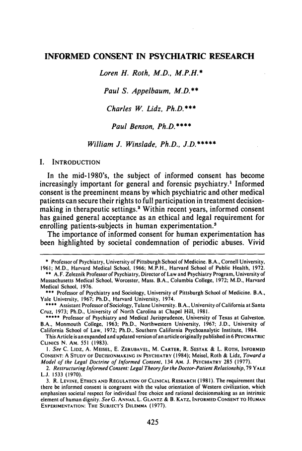 handle is hein.journals/rutlr39 and id is 433 raw text is: INFORMED CONSENT IN PSYCHIATRIC RESEARCHLoren H. Roth, M.D., M.P.H.*Paul S. Appelbaum, M.D.**Charles W. Lidz, Ph.D.***Paul Benson, Ph.D.****William J. Winslade, Ph.D., J.D.*****I.  INTRODUCTIONIn the mid-1980's, the subject of informed consent has becomeincreasingly important for general and forensic psychiatry.' Informedconsent is the preeminent means by which psychiatric and other medicalpatients can secure their rights to full participation in treatment decision-making in therapeutic settings.' Within recent years, informed consenthas gained general acceptance as an ethical and legal requirement forenrolling patients-subjects in human experimentation.'The importance of informed consent for human experimentation hasbeen highlighted by societal condemnation of periodic abuses. Vivid* Professor of Psychiatry, University of Pittsburgh School of Medicine. B.A., Cornell University,1961; M.D., Harvard Medical School, 1966; M.P.H., Harvard School of Public Health, 1972.** A.F. Zeleznik Professor of Psychiatry, Director of Law and Psychiatry Program, University ofMassachusetts Medical School, Worcester, Mass. B.A., Columbia College, 1972; M.D., HarvardMedical School, 1976.*** Professor of Psychiatry and Sociology, University of Pittsburgh School of Medicine. B.A.,Yale University, 1967; Ph.D., Harvard University, 1974.**** Assistant Professor of Sociology, Tulane University. B.A., University of California at SantaCruz, 1973; Ph.D., University of North Carolina at Chapel Hill, 1981.***** Professor of Psychiatry and Medical Jurisprudence, University of Texas at Galveston.B.A., Monmouth College, 1963; Ph.D., Northwestern University, 1967; J.D., University ofCalifornia School of Law, 1972; Ph.D., Southern California Psychoanalytic Institute, 1984.This Article is an expanded and updated version of an article originally published in 6 PSYCHIATRICCLINICS N. AM. 551 (1983).I. See C. LIDz, A. MEISEL, E. ZERUBAVEL, M. CARTER, R. SESTAK & L. ROTH, INFORMEDCONSENT: A STUDY OF DECISIONMAKING IN PSYCHIATRY (1984); Meisel, Roth & Lidz, Toward aModel of the Legal Doctrine of Informed Consent, 134 AM. J. PSYCHIATRY 285 (1977).2. Restructuring Informed Consent: Legal Theoryfor the Doctor-Patient Relationship, 79 YALEL.J. 1533 (1970).3. R. LEVINE, ETHICS AND REGULATION OF CLINICAL RESEARCH (1981). The requirement thatthere be informed consent is congruent with the value orientation of Western civilization, whichemphasizes societal respect for individual free choice and rational decisionmaking as an intrinsicelement of human dignity. See G. ANNAS, L. GLANTZ & B. KATZ, INFORMED CONSENT TO HUMANEXPERIMENTATION: THE SUBJECT'S DILEMMA (1977).