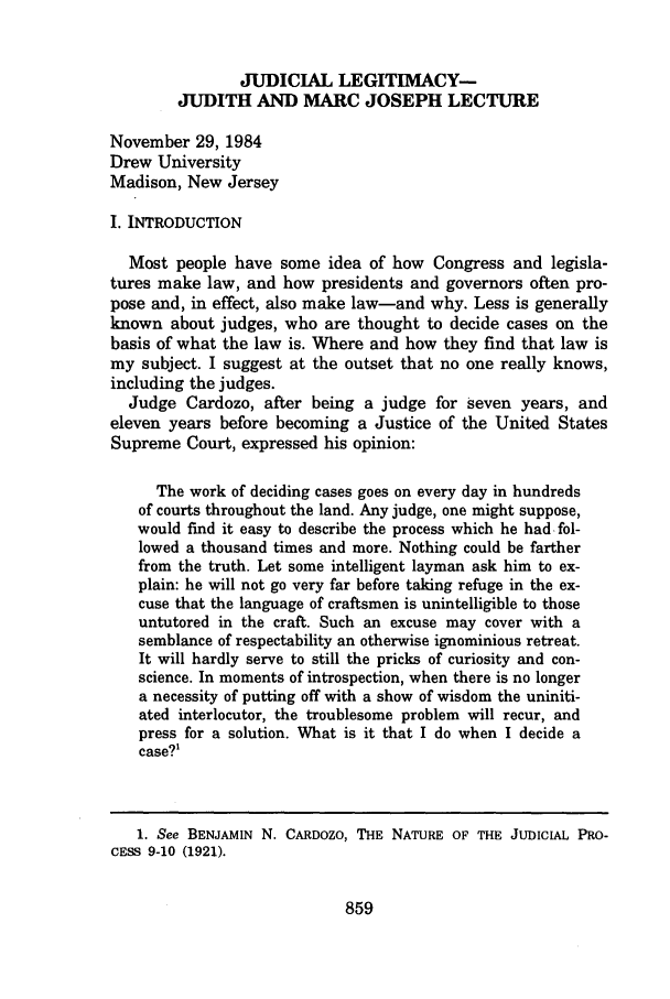 handle is hein.journals/rutlr49 and id is 877 raw text is: JUDICIAL LEGITIMACY-
JUDITH AND MARC JOSEPH LECTURE
November 29, 1984
Drew University
Madison, New Jersey
I. INTRODUCTION
Most people have some idea of how Congress and legisla-
tures make law, and how presidents and governors often pro-
pose and, in effect, also make law-and why. Less is generally
known about judges, who are thought to decide cases on the
basis of what the law is. Where and how they find that law is
my subject. I suggest at the outset that no one really knows,
including the judges.
Judge Cardozo, after being a judge for seven years, and
eleven years before becoming a Justice of the United States
Supreme Court, expressed his opinion:
The work of deciding cases goes on every day in hundreds
of courts throughout the land. Any judge, one might suppose,
would frnd it easy to describe the process which he had. fol-
lowed a thousand times and more. Nothing could be farther
from the truth. Let some intelligent layman ask him to ex-
plain: he will not go very far before taking refuge in the ex-
cuse that the language of craftsmen is unintelligible to those
untutored in the craft. Such an excuse may cover with a
semblance of respectability an otherwise ignominious retreat.
It will hardly serve to still the pricks of curiosity and con-
science. In moments of introspection, when there is no longer
a necessity of putting off with a show of wisdom the uniniti-
ated interlocutor, the troublesome problem will recur, and
press for a solution. What is it that I do when I decide a
case?1

859

1. See BENJAMIN N. CARDOZO, THE NATURE OF THE JUDICIAL PRO-
CESS 9-10 (1921).


