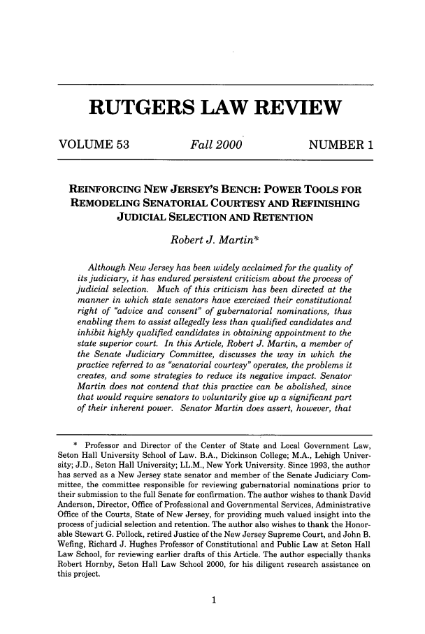 handle is hein.journals/rutlr53 and id is 11 raw text is: RUTGERS LAW REVIEWVOLUME 53                       Fall 2000                    NUMBER 1REINFORCING NEW JERSEY'S BENCH: POWER TOOLS FORREMODELING SENATORIAL COURTESY AND REFINISHINGJUDICIAL SELECTION AND RETENTIONRobert J. Martin*Although New Jersey has been widely acclaimed for the quality ofits judiciary, it has endured persistent criticism about the process ofjudicial selection. Much of this criticism has been directed at themanner in which state senators have exercised their constitutionalright of advice and consent of gubernatorial nominations, thusenabling them to assist allegedly less than qualified candidates andinhibit highly qualified candidates in obtaining appointment to thestate superior court. In this Article, Robert J. Martin, a member ofthe Senate Judiciary Committee, discusses the way in which thepractice referred to as senatorial courtesy operates, the problems itcreates, and some strategies to reduce its negative impact. SenatorMartin does not contend that this practice can be abolished, sincethat would require senators to voluntarily give up a significant partof their inherent power. Senator Martin does assert, however, that* Professor and Director of the Center of State and Local Government Law,Seton Hall University School of Law. B.A., Dickinson College; M.A., Lehigh Univer-sity; J.D., Seton Hall University; LL.M., New York University. Since 1993, the authorhas served as a New Jersey state senator and member of the Senate Judiciary Com-mittee, the committee responsible for reviewing gubernatorial nominations prior totheir submission to the full Senate for confirmation. The author wishes to thank DavidAnderson, Director, Office of Professional and Governmental Services, AdministrativeOffice of the Courts, State of New Jersey, for providing much valued insight into theprocess of judicial selection and retention. The author also wishes to thank the Honor-able Stewart G. Pollock, retired Justice of the New Jersey Supreme Court, and John B.Wefing, Richard J. Hughes Professor of Constitutional and Public Law at Seton HallLaw School, for reviewing earlier drafts of this Article. The author especially thanksRobert Hornby, Seton Hall Law School 2000, for his diligent research assistance onthis project.
