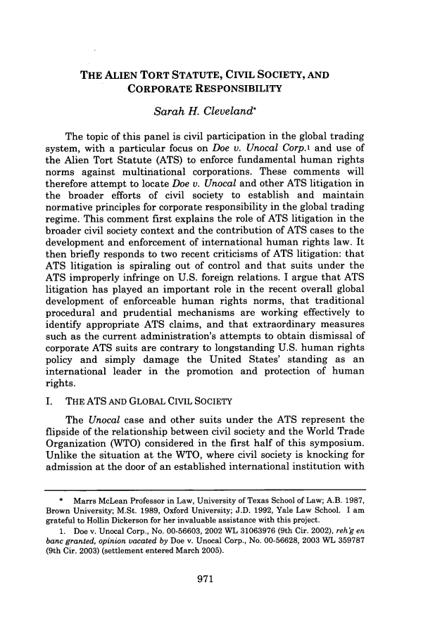 handle is hein.journals/rutlr56 and id is 983 raw text is: THE ALIEN TORT STATUTE, CIVIL SOCIETY, ANDCORPORATE RESPONSIBILITYSarah H. Cleveland*The topic of this panel is civil participation in the global tradingsystem, with a particular focus on Doe v. Unocal Corp.1 and use ofthe Alien Tort Statute (ATS) to enforce fundamental human rightsnorms against multinational corporations. These comments willtherefore attempt to locate Doe v. Unocal and other ATS litigation inthe broader efforts of civil society to establish and maintainnormative principles for corporate responsibility in the global tradingregime. This comment first explains the role of ATS litigation in thebroader civil society context and the contribution of ATS cases to thedevelopment and enforcement of international human rights law. Itthen briefly responds to two recent criticisms of ATS litigation: thatATS litigation is spiraling out of control and that suits under theATS improperly infringe on U.S. foreign relations. I argue that ATSlitigation has played an important role in the recent overall globaldevelopment of enforceable human rights norms, that traditionalprocedural and prudential mechanisms are working effectively toidentify appropriate ATS claims, and that extraordinary measuressuch as the current administration's attempts to obtain dismissal ofcorporate ATS suits are contrary to longstanding U.S. human rightspolicy and simply damage the United States' standing as aninternational leader in the promotion and protection of humanrights.I. THE ATS AND GLOBAL CIVIL SOCIETYThe Unocal case and other suits under the ATS represent theflipside of the relationship between civil society and the World TradeOrganization (WTO) considered in the first half of this symposium.Unlike the situation at the WTO, where civil society is knocking foradmission at the door of an established international institution with* Marrs McLean Professor in Law, University of Texas School of Law; A.B. 1987,Brown University; M.St. 1989, Oxford University; J.D. 1992, Yale Law School. I amgrateful to Hollin Dickerson for her invaluable assistance with this project.1. Doe v. Unocal Corp., No. 00-56603, 2002 WL 31063976 (9th Cir. 2002), reh'g enbanc granted, opinion vacated by Doe v. Unocal Corp., No. 00-56628, 2003 WL 359787(9th Cir. 2003) (settlement entered March 2005).