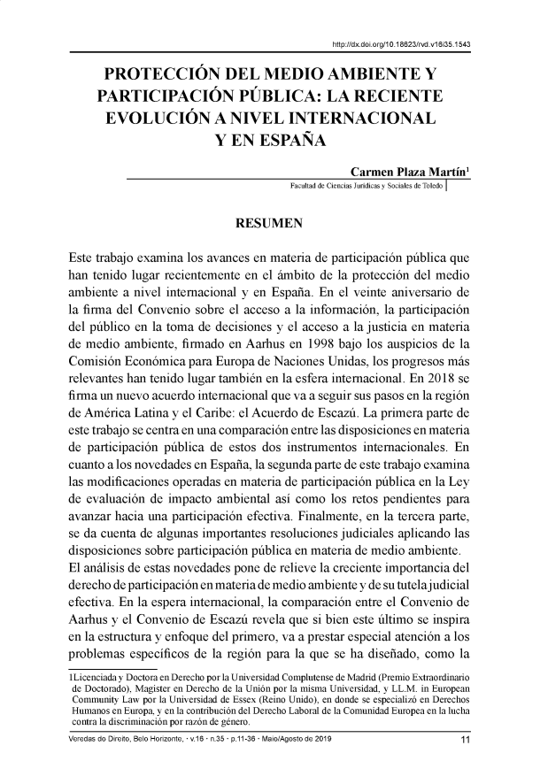 handle is hein.journals/rveredire16 and id is 451 raw text is: 

                                              http://dx.doi.org/1 0.1 8623/rvd.v1 635.1543

      PROTECCIÓN DEL MEDIO AMBIENTE Y
      PARTICIPACIÓN PÚBLICA: LA RECIENTE
      EVOLUCIÓN A NIVEL INTERNACIONAL
                         Y EN ESPAÑA

                                                 Carmen Plaza Martín1
                                       Facultad de Ciencias Jurídicas y Sociales de Toledo ¡


                             RESUMEN

Este trabajo examina los avances en materia de participación pública que
han tenido lugar recientemente en el ámbito de la protección del medio
ambiente a nivel internacional y en España. En el veinte aniversario de
la firma del Convenio sobre el acceso a la información, la participación
del público en la toma de decisiones y el acceso a la justicia en materia
de medio ambiente, firmado en Aarhus en 1998 bajo los auspicios de la
Comisión Económica para Europa de Naciones Unidas, los progresos más
relevantes han tenido lugar también en la esfera internacional. En 2018 se
firma un nuevo acuerdo internacional que va a seguir sus pasos en la región
de América Latina y el Caribe: el Acuerdo de Escazú. La primera parte de
este trabajo se centra en una comparación entre las disposiciones en materia
de participación pública de estos dos instrumentos internacionales. En
cuanto a los novedades en España, la segunda parte de este trabajo examina
las modificaciones operadas en materia de participación pública en la Ley
de evaluación de impacto ambiental así como los retos pendientes para
avanzar hacia una participación efectiva. Finalmente, en la tercera parte,
se da cuenta de algunas importantes resoluciones judiciales aplicando las
disposiciones sobre participación pública en materia de medio ambiente.
El análisis de estas novedades pone de relieve la creciente importancia del
derecho de participación en materia de medio ambiente y de su tutelajudicial
efectiva. En la espera internacional, la comparación entre el Convenio de
Aarhus y el Convenio de Escazú revela que si bien este último se inspira
en la estructura y enfoque del primero, va a prestar especial atención a los
problemas específicos de la región para la que se ha diseñado, como la
lLicenciada y Doctora en Derecho por la Universidad Complutense de Madrid (Premio Extraordinario
de Doctorado), Magister en Derecho de la Unión por la misma Universidad, y LL.M. in European
Community Law por la Universidad de Essex (Reino Unido), en donde se especializó en Derechos
Humanos en Europa, y en la contribución del Derecho Laboral de la Comunidad Europea en la lucha
contra la discriminación por razón de género.
Veredas do Direito, Belo Horizonte,  v.16  n.35  p.11-36  Maio/Agosto de 2019  11


