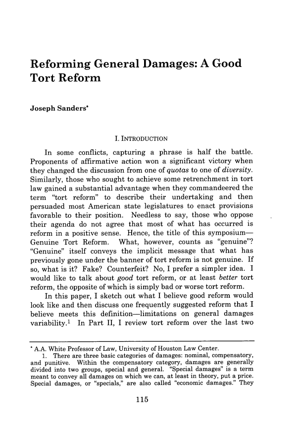 handle is hein.journals/rwulr13 and id is 121 raw text is: Reforming General Damages: A GoodTort ReformJoseph Sanders*I. INTRODUCTIONIn some conflicts, capturing a phrase is half the battle.Proponents of affirmative action won a significant victory whenthey changed the discussion from one of quotas to one of diversity.Similarly, those who sought to achieve some retrenchment in tortlaw gained a substantial advantage when they commandeered theterm tort reform to describe their undertaking and thenpersuaded most American state legislatures to enact provisionsfavorable to their position. Needless to say, those who opposetheir agenda do not agree that most of what has occurred isreform in a positive sense. Hence, the title of this symposium-Genuine Tort Reform. What, however, counts as genuine?Genuine itself conveys the implicit message that what haspreviously gone under the banner of tort reform is not genuine. Ifso, what is it? Fake? Counterfeit? No, I prefer a simpler idea. Iwould like to talk about good tort reform, or at least better tortreform, the opposite of which is simply bad or worse tort reform.In this paper, I sketch out what I believe good reform wouldlook like and then discuss one frequently suggested reform that Ibelieve meets this definition-limitations on general damagesvariability.1 In Part II, I review tort reform over the last twoA.A. White Professor of Law, University of Houston Law Center.1. There are three basic categories of damages: nominal, compensatory,and punitive. Within the compensatory category, damages are generallydivided into two groups, special and general. Special damages is a termmeant to convey all damages on which we can, at least in theory, put a price.Special damages, or specials, are also called economic damages. They115