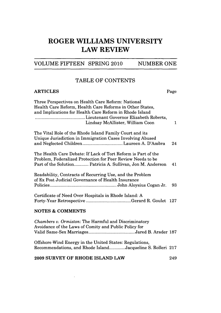 handle is hein.journals/rwulr15 and id is 1 raw text is: ROGER WILLIAMS UNIVERSITY
LAW REVIEW
VOLUME FIFTEEN SPRING 2010                     NUMBER ONE
TABLE OF CONTENTS
ARTICLES                                                    Page
Three Perspectives on Health Care Reform: National
Health Care Reform, Health Care Reforms in Other States,
and Implications for Health Care Reform in Rhode Island
.......Lieutenant Governor Elizabeth Roberts,
Lindsay McAllister, William Coon        1
The Vital Role of the Rhode Island Family Court and its
Unique Jurisdiction in Immigration Cases Involving Abused
and Neglected Children  ...............Laureen A. D'Ambra     24
The Health Care Debate: If Lack of Tort Reform is Part of the
Problem, Federalized Protection for Peer Review Needs to be
Part of the Solution............ Patricia A. Sullivan, Jon M. Anderson  41
Readability, Contracts of Recurring Use, and the Problem
of Ex Post Judicial Governance of Health Insurance
Policies.    ......................... John Aloysius Cogan Jr. 93
Certificate of Need Over Hospitals in Rhode Island: A
Forty-Year Retrospective          .................Gerard R. Goulet 127
NOTES & COMMENTS
Chambers v. Ormiston: The Harmful and Discriminatory
Avoidance of the Laws of Comity and Public Policy for
Valid Same-Sex Marriages...................Jared B. Arader 187
Offshore Wind Energy in the United States: Regulations,
Recommendations, and Rhode Island.............Jacqueline S. Rolleri 217

2009 SURVEY OF RHODE ISLAND LAW

249


