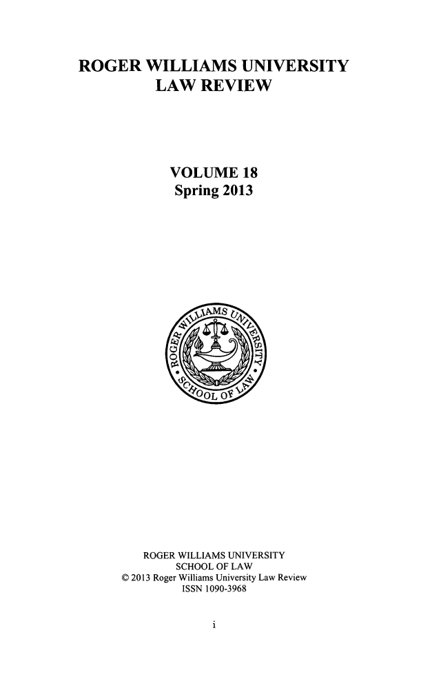 handle is hein.journals/rwulr18 and id is 1 raw text is: ROGER WILLIAMS UNIVERSITY
LAW REVIEW
VOLUME 18
Spring 2013

ROGER WILLIAMS UNIVERSITY
SCHOOL OF LAW
C 2013 Roger Williams University Law Review
ISSN 1090-3968

1


