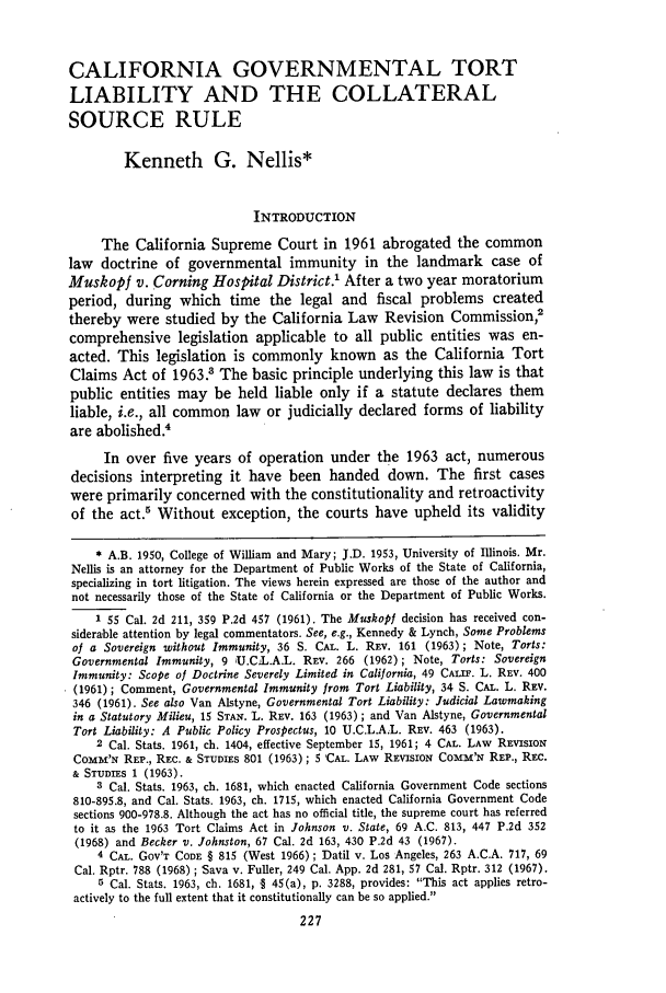 handle is hein.journals/saclr9 and id is 241 raw text is: CALIFORNIA GOVERNMENTAL TORT
LIABILITY AND THE COLLATERAL
SOURCE RULE
Kenneth G. Nellis*
INTRODUCTION
The California Supreme Court in 1961 abrogated the common
law doctrine of governmental immunity in the landmark case of
Muskopf v. Corning Hospital District.' After a two year moratorium
period, during which time the legal and fiscal problems created
thereby were studied by the California Law Revision Commission,2
comprehensive legislation applicable to all public entities was en-
acted. This legislation is commonly known as the California Tort
Claims Act of 1963.8 The basic principle underlying this law is that
public entities may be held liable only if a statute declares them
liable, i.e., all common law or judicially declared forms of liability
are abolished.4
In over five years of operation under the 1963 act, numerous
decisions interpreting it have been handed down. The first cases
were primarily concerned with the constitutionality and retroactivity
of the act.5 Without exception, the courts have upheld its validity
* A.B. 1950, College of William and Mary; J.D. 1953, University of Illinois. Mr.
Nellis is an attorney for the Department of Public Works of the State of California,
specializing in tort litigation. The views herein expressed are those of the author and
not necessarily those of the State of California or the Department of Public Works.
1 55 Cal. 2d 211, 359 P.2d 457 (1961). The Muskopi decision has received con-
siderable attention by legal commentators. See, e.g., Kennedy & Lynch, Some Problems
of a Sovereign without Immunity, 36 S. CAL. L. REV. 161 (1963) ; Note, Torts:
Governmental Immunity, 9 U.CiL.A.L. REV. 266 (1962); Note, Torts: Sovereign
Immunity: Scope of Doctrine Severely Limited in California, 49 CALU. L. REV. 400
(1961); Comment, Governmental Immunity from Tort Liability, 34 S. CAL. L. REV.
346 (1961). See also Van Alstyne, Governmental Tort Liability: Judicial Lawmaking
in a Statutory Milieu, 15 STAN. L. REV. 163 (1963) ; and Van Alstyne, Governmental
Tort Liability: A Public Policy Prospectus, 10 U.C.L.A.L. REV. 463 (1963).
2 Cal. Stats. 1961, ch. 1404, effective September 15, 1961; 4 CAL. LAw REVISION
COMM'N REP., REC. & STUDIES 801 (1963); 5 'CAL. LAW REVISION COMM'N REP., REC.
& STUDIES 1 (1963).
3 Cal. Stats. 1963, ch. 1681, which enacted California Government Code sections
810-895.8, and Cal. Stats. 1963, ch. 1715, which enacted California Government Code
sections 900-978.8. Although the act has no official title, the supreme court has referred
to it as the 1963 Tort Claims Act in Johnson v. State, 69 A.C. 813, 447 P.2d 352
(1968) and Becker v. Johnston, 67 Cal. 2d 163, 430 P.2d 43 (1967).
4 CAL. GOV'T CODE § 815 (West 1966); Datil v. Los Angeles, 263 A.C.A. 717, 69
Cal. Rptr. 788 (1968) ; Sava v. Fuller, 249 Cal. App. 2d 281, 57 Cal. Rptr. 312 (1967).
5 Cal. Stats. 1963, ch. 1681, § 45(a), p. 3288, provides: This act applies retro-
actively to the full extent that it constitutionally can be so applied.


