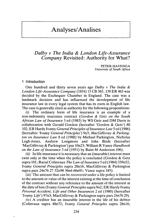 handle is hein.journals/safrmerlj3 and id is 242 raw text is: Analyses/AnalisesDalby v The India & London Life-AssuranceCompany Revisited: Authority for What?PETER HAVENGAUniversity of South Africa1 IntroductionOne hundred and thirty seven years ago Dalby v The India &London Life-Assurance Company (1854) 15 CB 365, 139 ER 465 wasdecided by the Exchequer Chamber in England. The case was alandmark decision and has influenced the development of lifeinsurance law in every legal system that has its roots in English law.The case is generally cited as authority for the following propositions:(i) The ordinary form of life insurance is an example of anon-indemnity insurance contract (Gordon & Getz on the SouthAfrican Law of Insurance 3 ed (1983) by WS Getz and DM Davis incollaboration with Gerald Gordon (hereafter 'Gordon & Getz') 80102; ER Hardy Ivamy General Principles of Insurance Law5 ed (1986)(hereafter 'Ivamy General Principles') 9n3; MacGillivray & Parking-ton on Insurance Law 8 ed (1988) by Michael Parkington, NicholasLegh-Jones, Andrew    Longmore and John     Birds (hereafter'MacGillivray & Parkington') par 10n23; William R Vance Handbookon the Law of Insurance 3 ed (1951) by Buist M Anderson 106).(ii) In life insurance it is necessary that an (insurable) interest mustexist only at the time when the policy is concluded (Gordon & Getzsupra 101; Raoul Colinvaux The Law of Insurance 5 ed (1984) 339n52;Ivamy General Principles supra 28n16; MacGillivray & Parkingtonsupra pars 24n76 27 32n98 36n6 66n91; Vance supra 185).(iii) The amount that can be recovered under a life policy is limitedto the amount or value of the interest existing at the time of conclusionof the contract without any reference to the amount of the interest atthe date of loss (Ivamy General Principles supra 9n2; ER Hardy IvamyPersonal Accident, Life and Other Insurances 2 ed (1980) (hereafter'Ivamy Life') 97n3; MacGillivray & Parkington supra pars 24n76 29).(iv) A creditor has an insurable interest in the life of his debtor(Colinvaux supra 48n72; Ivamy General Principles supra 28n16;