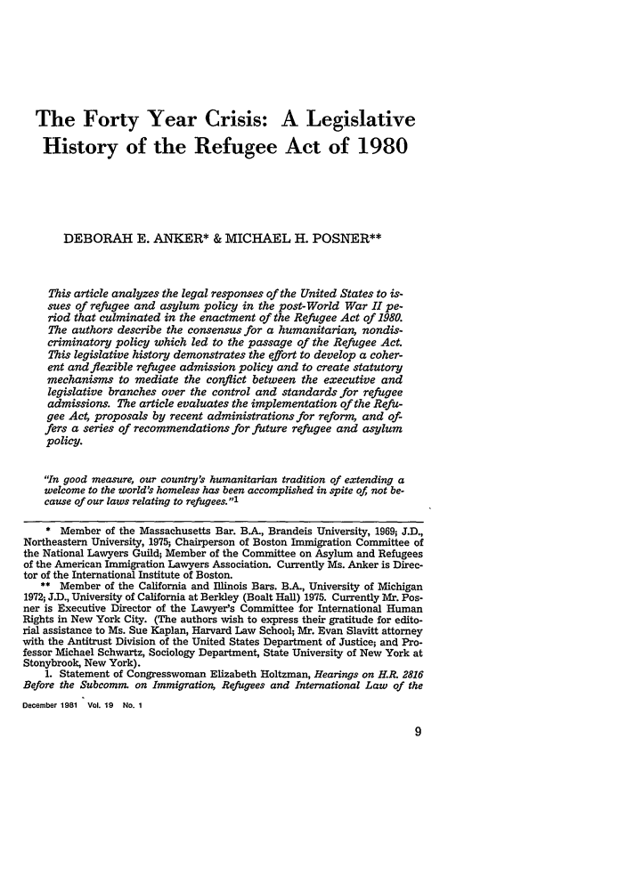 handle is hein.journals/sanlr19 and id is 17 raw text is: The Forty Year Crisis: A Legislative
History of the Refugee Act of 1980
DEBORAH E. ANKER* & MICHAEL H. POSNER**
This article analyzes the legal responses of the United States to is-
sues of refugee and asylum policy in the post-World War II pe-
riod that culminated in the enactment of the Refugee Act of 1980.
The authors describe the consensus for a humanitarian, nondis-
criminatory policy which led to the passage of the Refugee Act.
This legislative history demonstrates the effort to develop a coher-
ent and flexible refugee admission policy and to create statutory
mechanisms to mediate the conflict between the executive and
legislative branches over the control and standards for refugee
admissions. The article evaluates the implementation of the Refu-
gee Act, proposals by recent administrations for reform, and of-
fers a series of recommendations for future refugee and asylum
policy.
In good measure, our country's humanitarian tradition of extending a
welcome to the world's homeless has been accomplished in spite of, not be-
cause of our laws relating to refugees. 1
* Member of the Massachusetts Bar. BA, Brandeis University, 1969; J.D.,
Northeastern University, 1975; Chairperson of Boston Immigration Committee of
the National Lawyers Guild; Member of the Committee on Asylum and Refugees
of the American Immigration Lawyers Association. Currently Ms. Anker is Direc-
tor of the International Institute of Boston.
** Member of the California and Illinois Bars. BA, University of Michigan
1972; J.D., University of California at Berkley (Boalt Hall) 1975. Currently Mr. Pos-
ner is Executive Director of the Lawyer's Committee for International Human
Rights in New York City. (The authors wish to express their gratitude for edito-
rial assistance to Ms. Sue Kaplan, Harvard Law School; Mr. Evan Slavitt attorney
with the Antitrust Division of the United States Department of Justice; and Pro-
fessor Michael Schwartz, Sociology Department, State University of New York at
Stonybrook, New York).
1. Statement of Congresswoman Elizabeth Holtzman, Hearings on H.R. 2816
Before the Subcomm. on Immigration, Refugees and International Law of the
December 1981 Vol. 19 No. 1


