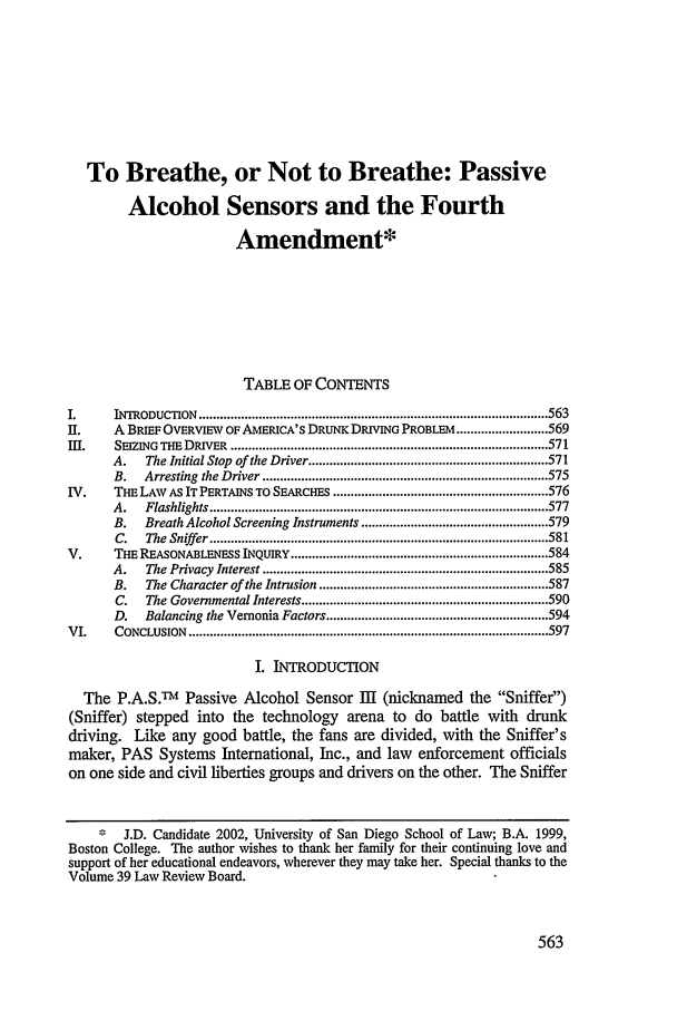 handle is hein.journals/sanlr39 and id is 573 raw text is: To Breathe, or Not to Breathe: Passive
Alcohol Sensors and the Fourth
Amendment*
TABLE OF CONTENTS
I.      INTRODUCTION   ................................................................................................... 563
II.     A BRIEF OVERVIEW OF AMERICA'S DRUNK DRIVING PROBLEM .......................... 569
Im .    SEIZING  THE DRIVER  .......................................................................................... 571
A.    The Initial Stop of the Driver .................................................................... 571
B.   Arresting  the Driver ................................................................................. 575
IV.     THE LAW AS IT PERTAINS TO SEARCHES ............................................................. 576
A.    Flashlights ................................................................................................ 577
B.   Breath Alcohol Screening Instruments ..................................................... 579
C.   The  Sniff er ................................................................................................ 581
V.      THE REASONABLENESS INQUIRY ......................................................................... 584
A.    The Privacy  Interest ................................................................................. 585
B.    The Character of the Intrusion ................................................................. 587
C.   The Governmental Interests ...................................................................... 590
D.   Balancing the Vemonia Factors ............................................................... 594
VI.     CONCLUSION   ...................................................................................................... 597
I. INTRODUCTION
The P.A.S.Tm Passive Alcohol Sensor I (nicknamed the Sniffer)
(Sniffer) stepped into the technology arena to do battle with drunk
driving. Like any good battle, the fans are divided, with the Sniffer's
maker, PAS Systems International, Inc., and law enforcement officials
on one side and civil liberties groups and drivers on the other. The Sniffer
* J.D. Candidate 2002, University of San Diego School of Law; B.A. 1999,
Boston College. The author wishes to thank her family for their continuing love and
support of her educational endeavors, wherever they may take her. Special thanks to the
Volume 39 Law Review Board.


