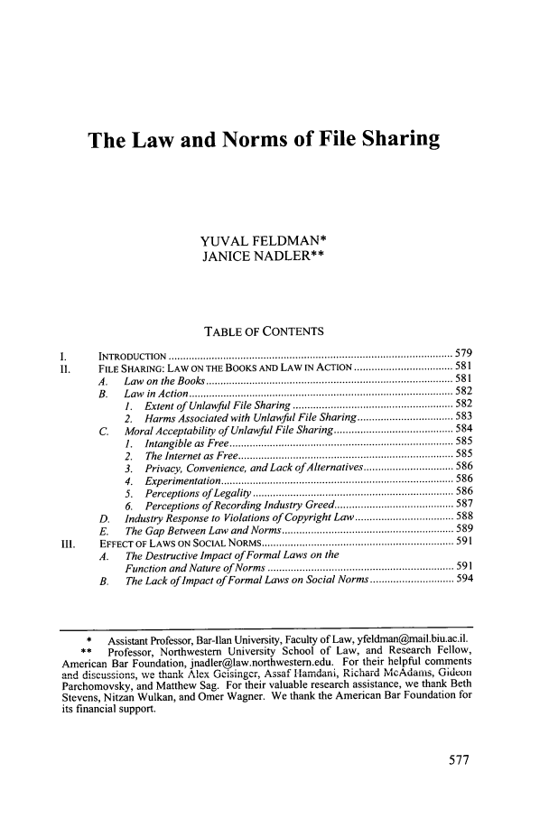handle is hein.journals/sanlr43 and id is 601 raw text is: The Law and Norms of File Sharing
YUVAL FELDMAN*
JANICE NADLER**
TABLE OF CONTENTS
1.      IN TRO D U CTION   .................................................................................................. 579
II.     FILE SHARING: LAW ON THE BOOKS AND LAW N ACTION .................................. 581
A .  Law    on  the  B ooks  ..................................................................................... 58 1
B .  L aw   in  A ction  ........................................................................................... 582
1.  Extent of  Unlawful File Sharing  ....................................................... 582
2. Harms Associated with Unlawful File Sharing ................................. 583
C.   Moral Acceptability of Unlawful File Sharing ......................................... 584
1.  Intangible  as  F ree ............................................................................. 585
2.  The  Internet as  Free .......................................................................... 585
3. Privacy, Convenience, and Lack ofAlternatives ............................... 586
4.  Exp erim entation  ................................................................................ 586
5.  Perceptions  of  Legality  ..................................................................... 586
6. Perceptions of Recording Industry Greed ......................................... 587
D.   Industry Response to Violations of Copyright Law .................................. 588
E.    The Gap  Between Law  and Norms ........................................................... 589
II1.    EFFECT  OF LAWS ON  SOCIAL  NORMS .................................................................. 591
A.    The Destructive Impact of Formal Laws on the
Function and Nature of Norms    .......... .............................. 591
B.    The Lack of Impact of Formal Laws on Social Norms ............................. 594
*   Assistant Professor, Bar-lan University, Faculty of Law, yfeldman@mail.biu.ac.il.
**    Professor, Northwestern University School of Law, and Research Fellow,
American Bar Foundation, jnadler@law.northwestem.edu. For their helpful comments
andA ,discussions, .... tha.-- Alex Geis  A--.a ....   i aiu n:, -:c'-i i -    '-..... Gideon
Parchomovsky, and Matthew Sag. For their valuable research assistance, we thank Beth
Stevens, Nitzan Wulkan, and Omer Wagner. We thank the American Bar Foundation for
its financial support.


