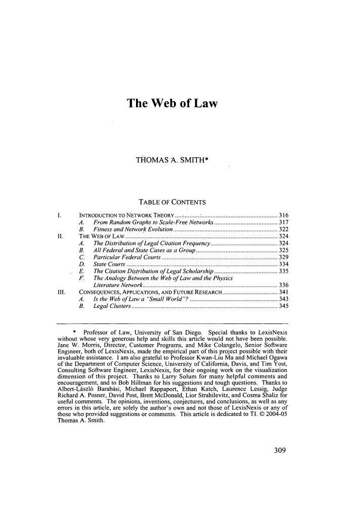 handle is hein.journals/sanlr44 and id is 315 raw text is: The Web of Law
THOMAS-A. SMITH*
TABLE OF CONTENTS
1.      INTRODUCTION  TO  NETWORK  THEORY  ..... .......... : ............................................... 316
A.   From Random Graphs to Scale-Free Networks ....................................... 317
B.   Fitness  and  Network  Evolution  ................................................................ 322
II.     T HE  W EB  O F  L A W   .............................................................................................. 324
A.   The Distribution of Legal Citation Frequency ......................................... 324
B.   All Federal and State  Cases as a  Group  .................................................. 325
C.   Particular  Federal Courts  ....................................................................... 329
D .  State  C ourts  ............................................................................................. 334
E.   The Citation Distribution of Legal Scholarship ....................................... 335
F.   The Analogy Between the Web of Law and the Physics
L iterature  N etw ork  ................................................................................... 336
II.    CONSEQUENCES, APPLICATIONS, AND FUTURE RESEARCH .................................. 341
A.   Is the  Web  of Law  a  Small World? ...................................................... 343
B .  L egal  C lusters  .......................................................................................... 345
*   Professor of Law, University of San Diego. Special thanks to LexisNexis
without whose very generous help and skills this article would not have been possible.
Jane W. Morris, Director, Customer Programs, and Mike Colangelo, Senior Software
Engineer, both of LexisNexis, made the empirical part of this project possible with their
invaluable assistance. I am also grateful to Professor Kwan-Liu Ma and Michael Ogawa
of the Department of Computer Science, University of California, Davis, and Tim Yost,
Consulting Software Engineer, LexisNexis, for their ongoing work on the visualization
dimension of this project. Thanks to Larry Solum for many helpful comments and
encouragement, and to Bob Hillman for his suggestions and tough questions. Thanks to
Albert-Lszl6 Barabdsi, Michael Rappaport, Ethan Katch, Laurence Lessig, Judge
Richard A. Posner, David Post, Brett McDonald, Lior Strahilevitz, and Cosma Shaliz for
useful comments. The opinions, inventions, conjectures, and conclusions, as well as any
errors in this article, are solely the author's own and not those of LexisNexis or any of
those who provided suggestions or comments. This article is dedicated to TI. © 2004-05
Thomas A. Smith.


