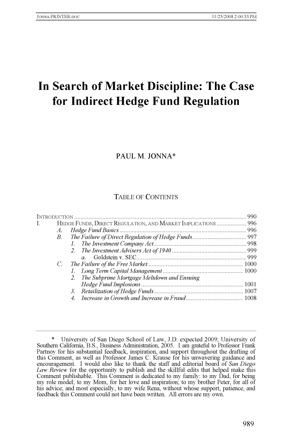 handle is hein.journals/sanlr45 and id is 997 raw text is: 11/25/2008 2:00 33 PMIn Search of Market Discipline: The Casefor Indirect Hedge Fund RegulationPAUL M. JONNA*TABLE OF CONTENTSIN TR O D U C T IO N   ...............................................................................................................  9 9 0I.      HEDGE FuNDs, DIRECT REGULATION, AND MARKET IMPLICATIONS ................... 996A .  H edg e  F und  B asics  .................................................................................. 996B.   The Failure of Direct Regulation of Hedge Funds ................................... 9971.  The  Investm ent Company  A ct ............................................................ 9982.  The Investment Advisers Act of  1940  ................................................ 999a .  G oldstein   v .  SE C   ....................................................................... 999C.   The  Failure  of  the  Free M arket .............................................................. 10001.  Long  Tenn  Capital M anagem ent .................................................... 10002. The Subprime Mortgage Meltdown and EnsuingH edge  F und  Implosions  .................................................................. 10013.  Retailization  of  H edge  Funds .......................................................... 10074.  Increase in Growth and Increase in Fraud ..................................... 1008* University of San Diego School of Law, J.D. expected 2009; University ofSouthern California, B.S., Business Administration, 2005. I am grateful to Professor FrankPartnoy for his substantial feedback, inspiration, and support throughout the drafting ofthis Comment, as well as Professor James C. Krause for his unwavering guidance andencouragement. I would also like to thank the staff and editorial board of San DiegoLaw Review for the opportunity to publish and the skillful edits that helped make thisComment publishable. This Comment is dedicated to my family: to my Dad, for beingmy role model; to my Mom, for her love and inspiration; to my brother Peter, for all ofhis advice; and most especially, to my wife Rena, without whose support, patience, andfeedback this Comment could not have been written. All errors are my own.JONNA.PRINTER.DOC