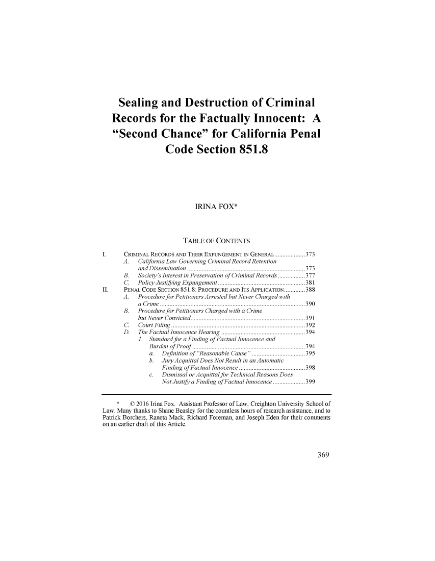 handle is hein.journals/sanlr53 and id is 389 raw text is: 














     Sealing and Destruction of Criminal

   Records for the Factually Innocent: A

   Second Chance for California Penal

                   Code Section 851.8







                            IRINA   FOX*




                         TABLE  OF CONTENTS

I. CRIMINAL RECORDS   AND THEIR EXPUNGEMENT IN GENERAL ................... 373
      A.   California Law Governing Criminal Record Retention
           and Dissemination .........................................................................373
      B.   Society's Interest in Preservation of Criminal Records ................. 377
      C.   Policy Justifying  Expungem ent ......................................................381
II.   PENAL CODE SECTION 851.8: PROCEDURE AND ITS APPLICATION............. 388
      A.   Procedure for Petitioners Arrested but Never Charged with
           a Crime ..........................................................................................390
      B.   Procedure for Petitioners Charged with a Crime
           but N ever  C onvicted .......................................................................39 1
       C . C o u rt  F iling  ................................................................................... 3 9 2
       D . The Factual Innocence H earing  ....................................................394
           1. Standard for a Finding of Factual Innocence and
              B urden of  P roof ......................................................................394
              a.  Definition of Reasonable Cause .................................395
              b.  Jury Acquittal Does Not Result in an Automatic
                  Finding of Factual Innocence ......................................... 398
              c.  Dismissal or Acquittal for Technical Reasons Does
                  Not Justify a Finding of Factual Innocence ....................399


    *   ( 2016 Irma Fox. Assistant Professor of Law, Creighton University School of
Law. Many thanks to Shane Beasley for the countless hours of research assistance, and to
Patrick Borchers, Raneta Mack, Richard Foreman, and Joseph Eden for their comments
on an earlier draft of this Article.


369


