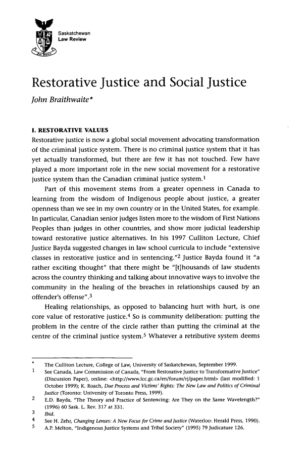 handle is hein.journals/sasklr63 and id is 191 raw text is: SaskatchewanLaw ReviewRestorative Justice and Social JusticeJohn Braithwaite*I. RESTORATIVE VALUESRestorative justice is now a global social movement advocating transformationof the criminal justice system. There is no criminal justice system that it hasyet actually transformed, but there are few it has not touched. Few haveplayed a more important role in the new social movement for a restorativejustice system than the Canadian criminal justice system.1Part of this movement stems from a greater openness in Canada tolearning from the wisdom of Indigenous people about justice, a greateropenness than we see in my own country or in the United States, for example.In particular, Canadian senior judges listen more to the wisdom of First NationsPeoples than judges in other countries, and show more judicial leadershiptoward restorative justice alternatives. In his 1997 Culliton Lecture, ChiefJustice Bayda suggested changes in law school curricula to include extensiveclasses in restorative justice and in sentencing.2 Justice Bayda found it arather exciting thought that there might be [t]housands of law studentsacross the country thinking and talking about innovative ways to involve thecommunity in the healing of the breaches in relationships caused by anoffender's offense.3Healing relationships, as opposed to balancing hurt with hurt, is onecore value of restorative justice.4 So is community deliberation: putting theproblem in the centre of the circle rather than putting the criminal at thecentre of the criminal justice system.5 Whatever a retributive system deemsThe Culliton Lecture, College of Law, University of Saskatchewan, September 1999.1    See Canada, Law Commission of Canada, From Restorative Justice to Transformative Justice(Discussion Paper), online: <http://www.lcc.gc.ca/en/forum/rj/paper.html> (last modified: 1October 1999); K. Roach, Due Process and Victims' Rights: The New Law and Politics of CriminalJustice (Toronto: University of Toronto Press, 1999).2    E.D. Bayda, The Theory and Practice of Sentencing: Are They on the Same Wavelength?(1996) 60 Sask. L. Rev. 317 at 331.3    Ibid.4    See H. Zehr, Changing Lenses: A New Focus for Crime and Justice (Waterloo: Herald Press, 1990).5    A.P. Melton, Indigenous Justice Systems and Tribal Society (1995) 79 Judicature 126.