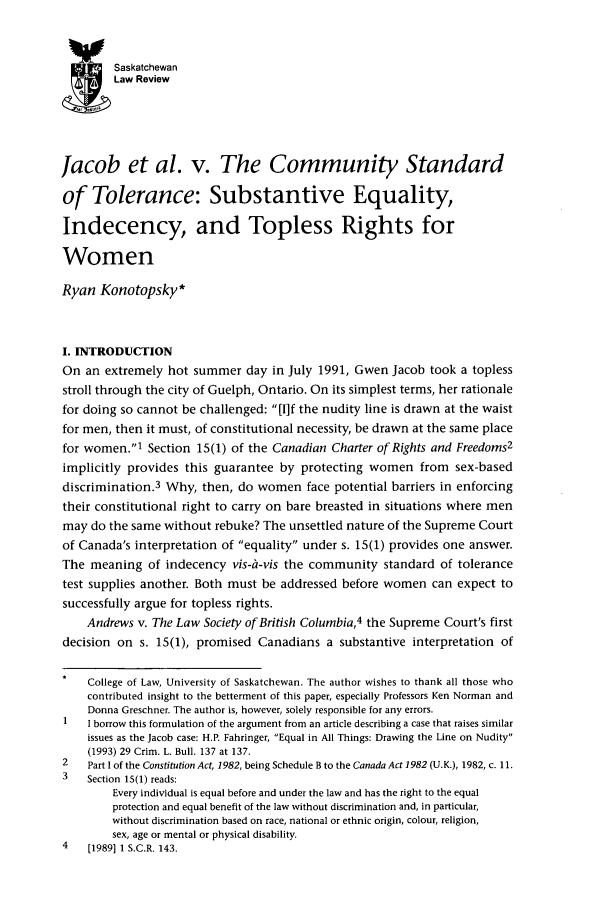 handle is hein.journals/sasklr63 and id is 221 raw text is: Saskatchewan
Law Review
Jacob et al. v. The Community Standard
of Tolerance: Substantive Equality,
Indecency, and Topless Rights for
Women
Ryan Konotopsky*
I. INTRODUCTION
On an extremely hot summer day in July 1991, Gwen Jacob took a topless
stroll through the city of Guelph, Ontario. On its simplest terms, her rationale
for doing so cannot be challenged: [I]f the nudity line is drawn at the waist
for men, then it must, of constitutional necessity, be drawn at the same place
for women.' Section 15(1) of the Canadian Charter of Rights and Freedoms2
implicitly provides this guarantee by protecting women from sex-based
discrimination.3 Why, then, do women face potential barriers in enforcing
their constitutional right to carry on bare breasted in situations where men
may do the same without rebuke? The unsettled nature of the Supreme Court
of Canada's interpretation of equality under s. 15(1) provides one answer.
The meaning of indecency vis-il-vis the community standard of tolerance
test supplies another. Both must be addressed before women can expect to
successfully argue for topless rights.
Andrews v. The Law Society of British Columbia,4 the Supreme Court's first
decision on s. 15(1), promised Canadians a substantive interpretation of
College of Law, University of Saskatchewan. The author wishes to thank all those who
contributed insight to the betterment of this paper, especially Professors Ken Norman and
Donna Greschner. The author is, however, solely responsible for any errors.
1   I borrow this formulation of the argument from an article describing a case that raises similar
issues as the Jacob case: H.P. Fahringer, Equal in All Things: Drawing the Line on Nudity
(1993) 29 Crim. L. Bull. 137 at 137.
2   Part I of the Constitution Act, 1982, being Schedule B to the Canada Act 1982 (U.K.), 1982, c. 11.
3   Section 15(1) reads:
Every individual is equal before and under the law and has the right to the equal
protection and equal benefit of the law without discrimination and, in particular,
without discrimination based on race, national or ethnic origin, colour, religion,
sex, age or mental or physical disability.
4   [19891 1 S.C.R. 143.


