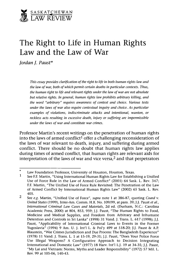 handle is hein.journals/sasklr65 and id is 417 raw text is: SASKATCHEWAN
LAW REVIEW
The Right to Life in Human Rights
Law and the Law of War
Jordan I. Paust*
This essay provides clarification of the right to life in both human rights law and
the law of war, both of which permit certain deaths in particular contexts. Thus,
the human right to life and relevant rights under the law of war are not absolute
but relative rights. In general, human rights law prohibits arbitrary killing, and
the word arbitrary requires awareness of context and choice. Various tests
under the laws of war also require contextual inquiry and choice. As particular
examples of violations, indiscriminate attacks and intentional, wanton, or
reckless acts resulting in excessive death, injury or suffering are impermissible
under the laws of war and constitute war crimes.
Professor Martin's recent writings on the penetration of human rights
into the laws of armed conflict1 offer a challenging reconsideration of
the laws of war relevant to death, injury, and suffering during armed
conflict. There should be no doubt that human rights law applies
during times of armed conflict, that human rights are relevant aids for
interpretation of the laws of war and vice versa,2 and that perpetrators
Law Foundation Professor, University of Houston, Houston, Texas.
1   See F.F. Martin, Using International Human Rights Law for Establishing a Unified
Use of Force Rule in the Law of Armed Conflict (2001) 64 Sask. L. Rev. 347;
F.F. Martin, The Unified Use of Force Rule Revisited: The Penetration of the Law
of Armed Conflict by International Human Rights Law (2002) 65 Sask. L. Rev.
405.
2   See e.g. Martin, Unified Use of Force, supra note 1 at 386-87, quoting Coard v.
United States (1999), Inter-Am. Comm. H.R. No. 109/99, at para. 39; J.J. Paust et al.,
International Criminal Law Cases and Materials, 2d ed. (Durham, N.C.: Carolina
Academic Press, 2000) at 804, 853, 959; J.J. Paust, The Human Rights to Food,
Medicine and Medical Supplies, and Freedom from Arbitrary and Inhumane
Detention and Controls in Sri Lanka (1998) 31 Vand. J. Trans. L. 617 (1998); J.J.
Paust, Applicability of International Criminal Laws to Events in the Former
Yugoslavia (1994) 9 Am. U. J. Int'l L. & Pol'y 499 at 518-20; J.J. Paust & A.P.
Blaustein, War Crimes Jurisdiction and Due Process: The Bangladesh Experience
(1978) 11 Vand. J. Trans. L. 1 at 15-19, 29-31; J.J. Paust, Does Your Police Force
Use Illegal Weapons? A Configurative Approach to Decision Integrating
International and Domestic Law (1977) 18 Harv. Int'l L.J. 19 at 34-35; JJ. Paust,
My Lai and Vietnam: Norms, Myths and Leader Responsibility (1972) 57 Mil. L.
Rev. 99 at 105-06, 140-43.


