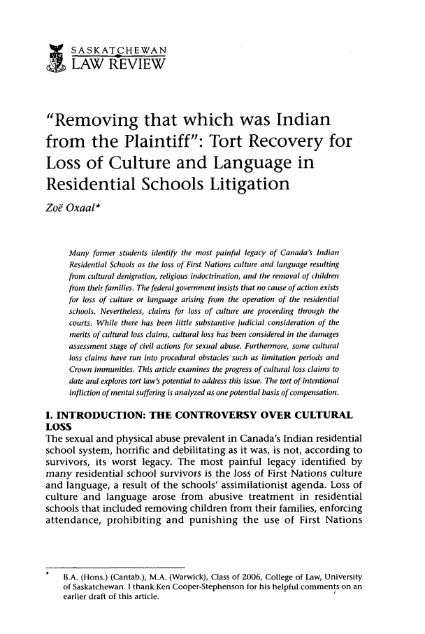handle is hein.journals/sasklr68 and id is 373 raw text is: SASKATCHEWANLAW REVIEWRemoving that which was Indianfrom the Plaintiff: Tort Recovery forLoss of Culture and Language inResidential Schools LitigationZoe Oxaal*Many former students identify the most painful legacy of Canada's IndianResidential Schools as the loss of First Nations culture and language resultingfrom cultural denigration, religious indoctrination, and the removal of childrenfrom their families. The federal government insists that no cause of action existsfor loss of culture or language arising from the operation of the residentialschools. Nevertheless, claims for loss of culture are proceeding through thecourts. While there has been little substantive judicial consideration of themerits of cultural loss claims, cultural loss has been considered in the damagesassessment stage of civil actions for sexual abuse. Furthermore, some culturalloss claims have run into procedural obstacles such as limitation periods andCrown immunities. This article examines the progress of cultural loss claims todate and explores tort law's potential to address this issue. The tort of intentionalinfliction of mental suffering is analyzed as one potential basis of compensation.I. INTRODUCTION: THE CONTROVERSY OVER CULTURALLOSSThe sexual and physical abuse prevalent in Canada's Indian residentialschool system, horrific and debilitating as it was, is not, according tosurvivors, its worst legacy. The most painful legacy identified bymany residential school survivors is the loss of First Nations cultureand language, a result of the schools' assimilationist agenda. Loss ofculture and language arose from abusive treatment in residentialschools that included removing children from their families, enforcingattendance, prohibiting and punishing the use of First NationsB.A. (Hons.) (Cantab.), M.A. (Warwick), Class of 2006, College of Law, Universityof Saskatchewan. I thank Ken Cooper-Stephenson for his helpful comments on anearlier draft of this article.                                     r