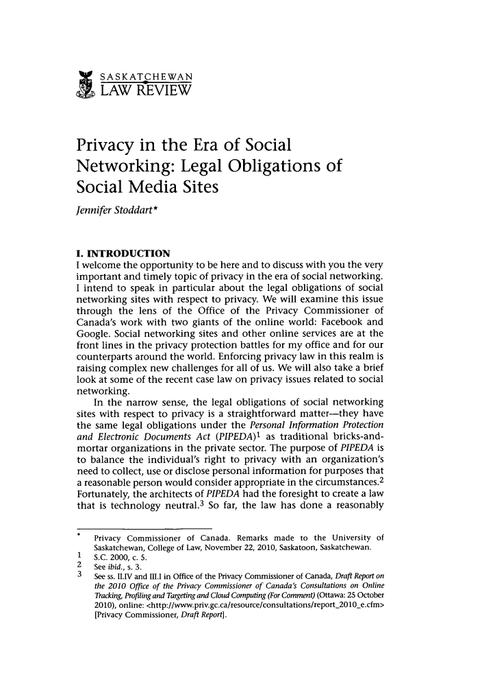 handle is hein.journals/sasklr74 and id is 263 raw text is: SASKATCHEWAN
LAW REVIEW
Privacy in the Era of Social
Networking: Legal Obligations of
Social Media Sites
Jennifer Stoddart*
I. INTRODUCTION
I welcome the opportunity to be here and to discuss with you the very
important and timely topic of privacy in the era of social networking.
I intend to speak in particular about the legal obligations of social
networking sites with respect to privacy. We will examine this issue
through the lens of the Office of the Privacy Commissioner of
Canada's work with two giants of the online world: Facebook and
Google. Social networking sites and other online services are at the
front lines in the privacy protection battles for my office and for our
counterparts around the world. Enforcing privacy law in this realm is
raising complex new challenges for all of us. We will also take a brief
look at some of the recent case law on privacy issues related to social
networking.
In the narrow sense, the legal obligations of social networking
sites with respect to privacy is a straightforward matter-they have
the same legal obligations under the Personal Information Protection
and Electronic Documents Act (PIPEDA)1 as traditional bricks-and-
mortar organizations in the private sector. The purpose of PIPEDA is
to balance the individual's right to privacy with an organization's
need to collect, use or disclose personal information for purposes that
a reasonable person would consider appropriate in the circumstances.2
Fortunately, the architects of PIPEDA had the foresight to create a law
that is technology neutral.3 So far, the law has done a reasonably
Privacy Commissioner of Canada. Remarks made to the University of
Saskatchewan, College of Law, November 22, 2010, Saskatoon, Saskatchewan.
1   S.C. 2000, c. 5.
2   See ibid., s. 3.
3   See ss. II.IV and 111. in Office of the Privacy Commissioner of Canada, Draft Report on
the 2010 Office of the Privacy Commissioner of Canada's Consultations on Online
Tracking, Profiling and Targeting and Cloud Computing (For Comment) (Ottawa: 25 October
2010), online: <http://www.priv.gc.ca/resource/consultations/report_2010_e.cfm>
[Privacy Commissioner, Draft Report].



