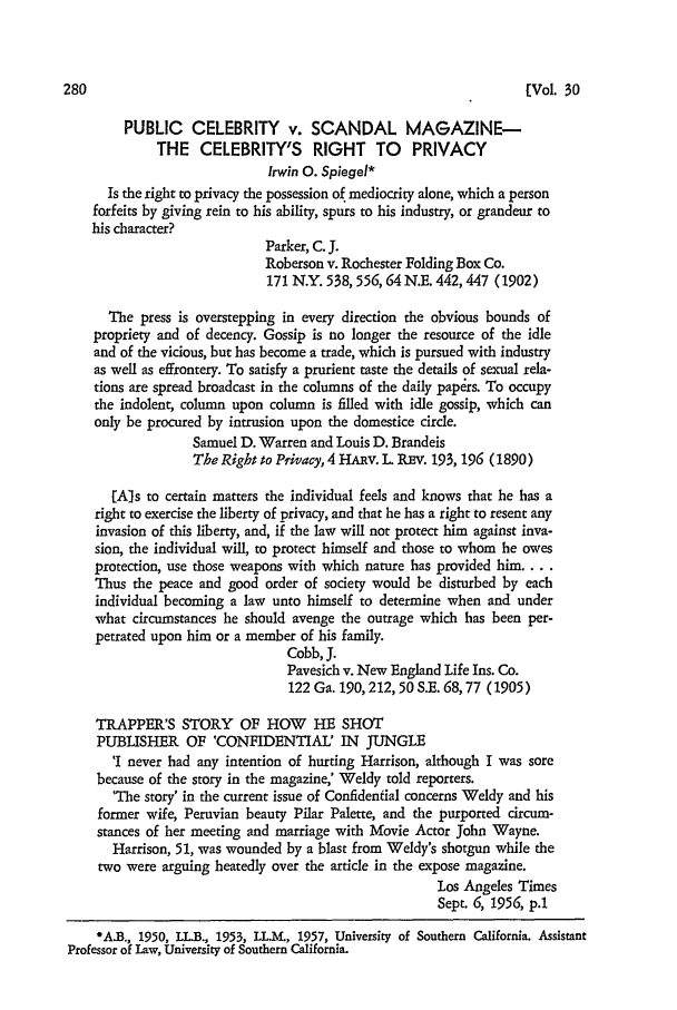 handle is hein.journals/scal30 and id is 288 raw text is: [Vol. 30

PUBLIC CELEBRITY v. SCANDAL MAGAZINE-
THE CELEBRITY'S RIGHT TO PRIVACY
Irwin 0. Spiegel*
Is the right to privacy the possession of mediocrity alone, which a person
forfeits by giving rein to his ability, spurs to his industry, or grandeur to
his character?
Parker, C. J.
Roberson v. Rochester Folding Box Co.
171 N.Y. 538, 556,64 N.E. 442,447 (1902)
The press is overstepping in every direction the obvious bounds of
propriety and of decency. Gossip is no longer the resource of the idle
and of the vicious, but has become a trade, which is pursued with industry
as well as effrontery. To satisfy a prurient taste the details of sexual rela-
tions are spread broadcast in the columns of the daily papdrs. To occupy
the indolent, column upon column is filled with idle gossip, which can
only be procured by intrusion upon the domestice circle.
Samuel D. Warren and Louis D. Brandeis
The Right to Privacy, 4 HARv. L REv. 193, 196 (1890)
[Als to certain matters the individual feels and knows that he has a
right to exercise the liberty of privacy, and that he has a right to resent any
invasion of this liberty, and, if the law will not protect him against inva-
sion, the individual will, to protect himself and those to whom he owes
protection, use those weapons with which nature has provided him....
Thus the peace and good order of society would be disturbed by each
individual becoming a law unto himself to determine when and under
what circumstances he should avenge the outrage which has been per-
petrated upon him or a member of his family.
Cobb, J.
Pavesich v. New England Life Ins. Co.
122 Ga. 190, 212, 50 S.E. 68,77 (1905)
TRAPPER'S STORY OF HOW HE SHOT
PUBLISHER OF 'CONFIDENTIAL' IN JUNGLE
'I never had any intention of hurting Harrison, although I was sore
because of the story in the magazine,' Weldy told reporters.
'The story' in the current issue of Confidential concerns Weldy and his
former wife, Peruvian beauty Pilar Palette, and the purported circum-
stances of her meeting and marriage with Movie Actor John Wayne.
Harrison, 51, was wounded by a blast from Weldy's shotgun while the
two were arguing heatedly over the article in the expose magazine.
Los Angeles Times
Sept. 6, 1956, p.1
-AX., 1950, LLB., 1953, LL.M., 1957, University of Southern California. Assistant
Professor of Law, University of Southern California.


