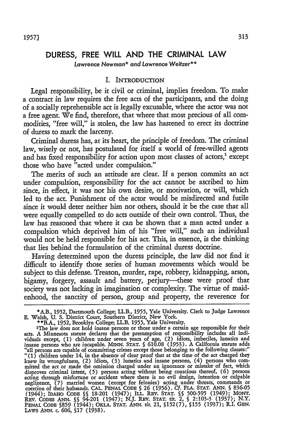 handle is hein.journals/scal30 and id is 321 raw text is: 19571

DURESS, FREE WILL AND THE CRIMINAL LAW
Lawrence Newman* and Lawrence Weitzer**
I. INTRODUCTION
Legal responsibility, be it civil or criminal, implies freedom. To make
a contract in law requires the free acts of the participants, and the doing
of a socially reprehensible act is legally excusable, where the actor was not
a free agent. We find, therefore, that where that most precious of all com-
modities, free will, is stolen, the law has hastened to erect its doctrine
of duress to mark the larceny.
Criminal duress has, at its heart, the principle of freedom. The criminal
law, wisely or not, has postulated for itself a world of free-willed agents
and has fixed responsibility for action upon most classes of actors,' except
those who have acted under compulsion.
The merits of such an attitude are clear. If a person commits an act
under compulsion, responsibility for the act cannot be ascribed to him
since, in effect, it was not his own desire, or motivation, or will, which
led to the act. Punishment of the actor would be misdirected and futile
since it would deter neither him nor others, should it be the case that all
were equally compelled to do acts outside of their own control. Thus, the
law has reasoned that where it can be shown that a man acted under a
compulsion which deprived him of his free will, such an individual
would not be held responsible for his act. This, in essence, is the thinking
that lies behind the formulation of the criminal duress doctrine.
Having determined upon the duress principle, the law did not find it
difficult to identify those series of human movements which would be
subject to this defense. Treason, murder, rape, robbery, kidnapping, arson,
bigamy, forgery, assault and battery, perjury-these were proof that
society was not lacking in imagination or complexity. The virtue of maid-
enhood, the sanctity of person, group and property, the reverence for
*A.B., 1952, Dartmouth College; LL.B., 1955, Yale University. Clerk to Judge Lawrence
E. Walsh, U. S. District Court, Southern District, New York.
**B.A., 1952, Brooklyn College; LLB. 1955, Yale University.
'The law does not hold insane persons or those under a certain age responsible for their
acts. A Minnesota statute declares that the presumption of responsibility includes all indi-
viduals except, (1) children under seven years of age, (2) idiots, imbeciles, lunatics and
insane persons who are incapable. MINN. STAT. § 610.08 (1953). A California statute adds
all persons are capable of committing crimes except those belonging to the following classes:
(1) children under 14, in the absence of dear proof that at the time of the act charged they
knew its wrongfulness, (2) idiots, (3) lunatics and insane persons, (4) persons who com-
mitted the act or made the omission charged under an ignorance or mistake of fact, which
disproves criminal intent, (5) persons acting without being conscious thereof, (6) persons
acting through misfortune or accident where there is no evil design, intention or culpable
negligence, (7) married women (except for felonies) acting under threats, commands or
coercion of their hubsands. CAL. PENAL CODE § 26 (1956). Cf. FLA. STAT. ANN. § 836-05
(1944); IDAHO CODE §§ 18-201 (1947); ILL. REV. STAT. §§ 500-595 (1949); MONT.
REv. CODES ANN. §§ 94-201 (1947); N.J. REv. STAT. tit. 2, § 2:103-3 (1937); N.Y.
PENAL CODE §859 (1944); OKLA. STAT. ANN. tit. 21, §152(7), §155 (1937); R.I. GEN.
LAWS ANN. c. 606, §17 (1938).


