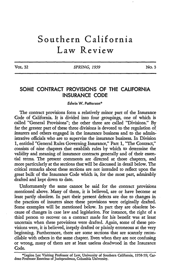 handle is hein.journals/scal32 and id is 237 raw text is: Southern California
Law Review

VOL. 32                       SPRING, 1959                        No. 3
SOME CONTRACT PROVISIONS OF THE CALIFORNIA
INSURANCE CODE
Edwin W. Patterson*
The contract provisions form a relatively minor part of the Insurance
Code of California. It is divided into four groupings, one of which is
called General Provisions; the other three are called Divisions. By
far the greater part of these three divisions is devoted to the regulation of
insurers and others engaged in the insurance business and to the admin-
istrative officials who are to supervise the insurance business. In Division
1, entitled General Rules Governing Insurance, Part 1, The Contract,
consists of nine chapters that establish rules by which to determine the
validity and meaning of insurance contracts generally and of their essen-
tial terms. The present comments are directed at those chapters, and
more particularly at the sections that will be discussed in detail below. The
critical remarks about these sections are not intended to reflect upon the
great bulk of the Insurance Code which is, for the most part, admirably
drafted and kept down to date.
Unfortunately the same cannot be said for the contract provisions
mentioned above. Many of them, it is believed, are or have become at
least partly obsolete. In part their present defects are due to changes in
the practices of insurers since these provisions were originally drafted.
Some examples will be mentioned below. In part they are obsolete be-
cause of changes in case law and legislation. For instance, the right of a
third person to recover on a contract made for his benefit was at least
uncertain when these provisions were drafted. Again, some of these pro-
visions were, it is believed, ineptly drafted or plainly erroneous at the very
beginning. Furthermore, there are some sections that are scarcely recon-
cilable with others in the same chapter. Even when they are not confusing
or wrong, many of them are at least useless deadwood in the Insurance
Code.
*Legion Lex Visiting Professor of Law, University of Southern California, 1958-59; Car-
dozo Professor Emeritus of Jurisprudence, Columbia University.


