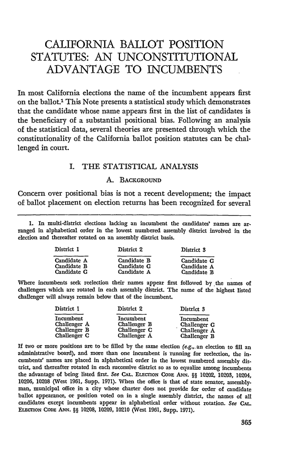 handle is hein.journals/scal45 and id is 367 raw text is: CALIFORNIA BALLOT POSITION
STATUTES: AN UNCONSTITUTIONAL
ADVANTAGE TO INCUMBENTS
In most California elections the name of the incumbent appears first
on the ballot.1 This Note presents a statistical study which demonstrates
that the candidate whose name appears first in the list of candidates is
the beneficiary of a substantial positional bias. Following an analysis
of the statistical data, several theories are presented through which the
constitutionality of the California ballot position statutes can be chal-
lenged in court.
I. THE STATISTICAL ANALYSIS
A. BACKGROUND
Concern over positional bias is not a recent development; the impact
of ballot placement on election returns has been recognized for several
1. In multi-district elections lacking an incumbent the candidates' names are ar-
ranged in alphabetical order in the lowest numbered assembly district involved in the
election and thereafter rotated on an assembly district basis.
District 1           District 2            District 3
Candidate A          Candidate B           Candidate C
Candidate B          Candidate C          Candidate A
Candidate C          Candidate A           Candidate B
Where incumbents seek reelection their names appear first followed by the names of
challengers which are rotated in each assembly district. The name of the highest listed
challenger will always remain below that of the incumbent.
District 1           District 2           District 3
Incumbent            Incumbent            Incumbent
Challenger A         Challenger B         Challenger C
Challenger B         Challenger C         Challenger A
Challenger C         Challenger A         Challenger B
If two or more positions are to be filled by the same election (e.g.,. an election to fill an
administrative board), and more than one incumbent is running for reelection, the in.
cumbents' names are placed in alphabetical order in the lowest numbered assembly dis-
trict, and thereafter rotated in each successive district so as to equalize among incumbents
the advantage of being listed first. See CAL. ELECTION CODE ANN. §§ 10202, 10203, 10204,
10206, 10208 (West 1961, Supp. 1971). When the office is that of state senator, assembly-
man, municipal office in a city whose charter does not provide for order of candidate
ballot appearance, or position voted on in a single assembly district, the names of all
candidates except incumbents appear in alphabetical order without rotation. See CAL.
ELEION CODE ANN. §§ 10208, 10209, 10210 (West 1961, Supp. 1971).


