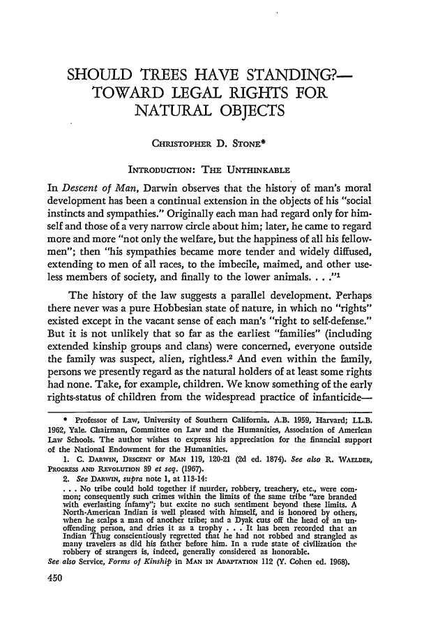 handle is hein.journals/scal45 and id is 452 raw text is: SHOULD TREES HAVE STANDING?-TOWARD LEGAL RIGHTS FORNATURAL OBJECTSCHIsToPHER D. STONE*INTRODUCTION: THE UNTHINKABLEIn Descent of Man, Darwin observes that the history of man's moraldevelopment has been a continual extension in the objects of his socialinstincts and sympathies. Originally each man had regard only for him-self and those of a very narrow circle about him; later, he came to regardmore and more not only the welfare, but the happiness of all his fellow-men; then his sympathies became more tender and widely diffused,extending to men of all races, to the imbecile, maimed, and other use-less members of society, and finally to the lower animals .... IThe history of the law suggests a parallel development. Perhapsthere never was a pure Hobbesian state of nature, in which no rightsexisted except in the vacant sense of each man's right to self-defense.But it is not unlikely that so far as the earliest families (includingextended kinship groups and clans) were concerned, everyone outsidethe family was suspect, alien, rightless.2 And even within the family,persons we presently regard as the natural holders of at least some rightshad none. Take, for example, children. We know something of the earlyrights-status of children from the widespread practice of infanticide-* Professor of Law, University of Southern California. A.B. 1959, Harvard; LL.B.1962, Yale. Chairman, Committee on Law and the Humanities, Association of AmericanLaw Schools. The author wishes to express his appreciation for the financial supportof the National Endowment for the Humanities.1. C. DARWIN, DEsCENT OF MAN 119, 120-21 (2d ed. 1874). See also R. WArLDER,PROGRESS AND REvOLUTION 39 et seq. (1967).2. See DARWIN, supra note 1, at 113-14:... No tribe could hold together if murder, robbery, treachery, etc., were com-mon; consequently such crimes within the limits of the same tribe are brandedwith everlasting infamy; but excite no such sentiment beyond these limits. ANorth-American Indian is well pleased with himself, and is honored by others,when he scalps a man of another tribe; and a Dyak cuts off the head of an un.offending person, and dries it as a trophy . . . It has been recorded that anIndian Thug conscientiously regretted that he had not robbed and strangled asmany travelers as did his father before him. In a rude state of civilization therobbery of strangers is, indeed, generally considered as honorable.See also Service, Forms of Kinship in MAN IN ADAPTATION 112 (Y. Cohen ed. 1968).