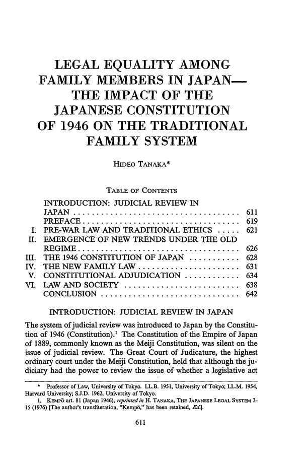handle is hein.journals/scal53 and id is 627 raw text is: LEGAL EQUALITY AMONG
FAMILY MEMBERS IN JAPAN-
THE IMPACT OF THE
JAPANESE CONSTITUTION
OF 1946 ON THE TRADITIONAL
FAMILY SYSTEM
HIDEO TANAKA*
TABLE OF CONTENTS
INTRODUCTION: JUDICIAL REVIEW IN
JAPAN  ....................................  611
PREFACE  ..................................  619
I. PRE-WAR LAW AND TRADITIONAL ETHICS ..... 621
II. EMERGENCE OF NEW TRENDS UNDER THE OLD
REGIM E  ...................................  626
III. THE 1946 CONSTITUTION OF JAPAN ........... 628
IV. THE NEW FAMILY LAW ...................... 631
V. CONSTITUTIONAL ADJUDICATION ............ 634
VI. LAW AND SOCIETY ......................... 638
CONCLUSION   ..............................  642
INTRODUCTION: JUDICIAL REVIEW IN JAPAN
The system of judicial review was introduced to Japan by the Constitu-
tion of 1946 (Constitution).' The Constitution of the Empire of Japan
of 1889, commonly known as the Meiji Constitution, was silent on the
issue of judicial review. The Great Court of Judicature, the highest
ordinary court under the Meiji Constitution, held that although the ju-
diciary had the power to review the issue of whether a legislative act
Professor of Law, University of Tokyo. LL.B. 1951, University of Tokyo; LL.M. 1954,
Harvard University; SJ.D. 1962, University of Tokyo.
1. KEMP6 art. 81 (Japan 1946), reprinted in H. TANAKA, THE JAPANESE LEGAL SYSTEM 3-
15 (1976) [The author's transliteration, Kempo, has been retained, Ed.].



