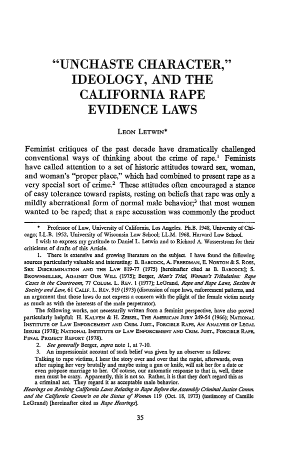 handle is hein.journals/scal54 and id is 49 raw text is: UNCHASTE CHARACTER,
IDEOLOGY, AND THE
CALIFORNIA RAPE
EVIDENCE LAWS
LEON LETWIN*
Feminist critiques of the past decade have dramatically challenged
conventional ways of thinking about the crime of rape.' Feminists
have called attention to a set of historic attitudes toward sex, woman,
and woman's proper place, which had combined to present rape as a
very special sort of crime.2 These attitudes often encouraged a stance
of easy tolerance toward rapists, resting on beliefs that rape was only a
mildly aberrational form of normal male behavior;3 that most women
wanted to be raped; that a rape accusation was commonly the product
* Professor of Law, University of California, Los Angeles. Ph.B. 1948, University of Chi-
cago; LL.B. 1952, University of Wisconsin Law School; LL.M. 1968, Harvard Law School.
I wish to express my gratitude to Daniel L. Letwin and to Richard A. Wasserstrom for their
criticisms of drafts of this Article.
1. There is extensive and growing literature on the subject. I have found the following
sources particularly valuable and interesting: B. BABCOCK, A. FREEDMAN, E. NORTON & S. Ross,
SEx DISCRIMINATION AND THE LAW 819-77 (1975) [hereinafter cited as B. BABCOCK]; S.
BROWNMILLER, AGAINST OUR WILL (1975); Berger, Man's Trial Woman's Tribulation: Rape
Cases in the Courtroom, 77 COLUM. L. REV. 1 (1977); LeGrand, Rape and Rape Laws, Sexism in
SocietyandLaw, 61 CALIF. L. REV. 919 (1973) (discussion of rape laws, enforcement patterns, and
an argument that those laws do not express a concern with the plight of the female victim nearly
as much as with the interests of the male perpetrator).
The following works, not necessarily written from a feminist perspective, have also proved
particularly helpful: H. KALVEN & H. ZEISEL, THE AMERICAN JURY 249-54 (1966); NATIONAL
INSTITUTE OF LAW ENFORCEMENT AND CRIM. JUST., FORCIBLE RAPE, AN ANALYSIS OF LEGAL
ISSUES (1978); NATIONAL INSTITUTE OF LAW ENFORCEMENT AND CRIM. JUST., FORCIBLE RAPE,
FINAL PROJECT REPORT (1978).
2. See generally Berger, supra note 1, at 7-10.
3. An impressionist account of such belief was given by an observer as follows:
Talking to rape victims, I hear the story over and over that the rapist, afterwards, even
after raping her very brutally and maybe using a gun or knife, will ask her for a date or
even propose marriage to her. Of course, our automatic response to that is, well, these
men must be crazy. Apparently, this is not so. Rather, it is that they don't regard this as
a criminal act. They regard it as acceptable male behavior.
Hearings on Revising Calfornia Laws Relating to Rape Before the 4ssembly Criminal Justice Comm.
and the Caiffornia Comm'n on the Status of Women 119 (Oct. 18, 1973) (testimony of Camille
LeGrand) [hereinafter cited as Rape Hearings].


