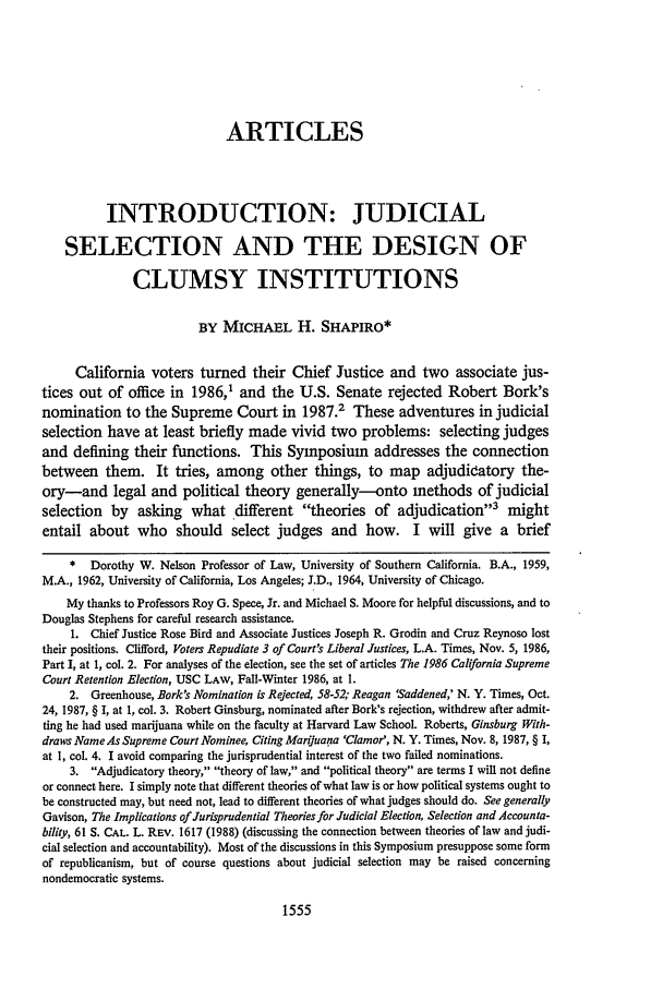 handle is hein.journals/scal61 and id is 1571 raw text is: ARTICLESINTRODUCTION: JUDICIALSELECTION AND THE DESIGN OFCLUMSY INSTITUTIONSBY MICHAEL H. SHAPIRO*California voters turned their Chief Justice and two associate jus-tices out of office in 1986,1 and the U.S. Senate rejected Robert Bork'snomination to the Supreme Court in 1987.2 These adventures in judicialselection have at least briefly made vivid two problems: selecting judgesand defining their functions. This Symposium addresses the connectionbetween them. It tries, among other things, to map adjudicatory the-ory-and legal and political theory generally-onto methods of judicialselection by asking what different theories of adjudication3 mightentail about who should select judges and how. I will give a brief* Dorothy W. Nelson Professor of Law, University of Southern California. B.A., 1959,M.A., 1962, University of California, Los Angeles; J.D., 1964, University of Chicago.My thanks to Professors Roy G. Spece, Jr. and Michael S. Moore for helpful discussions, and toDouglas Stephens for careful research assistance.1. Chief Justice Rose Bird and Associate Justices Joseph R. Grodin and Cruz Reynoso losttheir positions. Clifford, Voters Repudiate 3 of Court's Liberal Justices, L.A. Times, Nov. 5, 1986,Part I, at 1, col. 2. For analyses of the election, see the set of articles The 1986 California SupremeCourt Retention Election, USC LAW, Fall-Winter 1986, at 1.2. Greenhouse, Bork's Nomination is Rejected, 58-52; Reagan 'Saddened,' N. Y. Times, Oct.24, 1987, § I, at 1, col. 3. Robert Ginsburg, nominated after Bork's rejection, withdrew after admit-ting he had used marijuana while on the faculty at Harvard Law School. Roberts, Ginsburg With-draws Name As Supreme Court Nominee, Citing Marijuana 'Clamor', N. Y. Times, Nov. 8, 1987, § I,at 1, col. 4. I avoid comparing the jurisprudential interest of the two failed nominations.3. Adjudicatory theory, theory of law, and political theory are terms I will not defineor connect here. I simply note that different theories of what law is or how political systems ought tobe constructed may, but need not, lead to different theories of what judges should do. See generallyGavison, The Implications of Jurisprudential Theories for Judicial Election, Selection and Accounta-bility, 61 S. CAL. L. REV. 1617 (1988) (discussing the connection between theories of law and judi-cial selection and accountability). Most of the discussions in this Symposium presuppose some formof republicanism, but of course questions about judicial selection may be raised concerningnondemocratic systems.1555