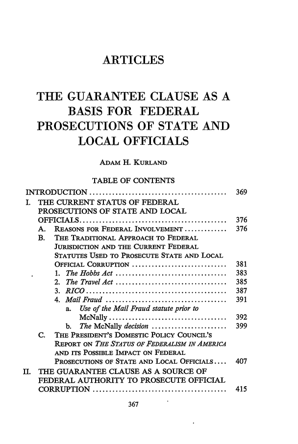 handle is hein.journals/scal62 and id is 379 raw text is: ARTICLESTHE GUARANTEE CLAUSE AS ABASIS FOR FEDERALPROSECUTIONS OF STATE ANDLOCAL OFFICIALSADAM H. KURLANDTABLE OF CONTENTSINTRODUCTION    ..........................................  369I. THE CURRENT STATUS OF FEDERALPROSECUTIONS OF STATE AND LOCALOFFICIALS .............................................  376A. REASONS FOR FEDERAL INVOLVEMENT ............. 376B. THE TRADITIONAL APPROACH TO FEDERALJURISDICTION AND THE CURRENT FEDERALSTATUTES USED TO PROSECUTE STATE AND LOCALOFFICIAL  CORRUPTION  .............................  3811.  The Hobbs Act ..................................  3832.  The  Travel Act ..................................  3853.  RICO  ...........................................  3874.  M ail Fraud  .....................................  391a. Use of the Mail Fraud statute prior toM cNally  ....................................  392b.  The McNally decision  .......................  399C. THE PRESIDENT'S DOMESTIC POLICY COUNCIL'SREPORT ON THE STATUS OF FEDERALISM IN AMERICAAND ITS POSSIBLE IMPACT ON FEDERALPROSECUTIONS OF STATE AND LOCAL OFFICIALS.... 407II. THE GUARANTEE CLAUSE AS A SOURCE OFFEDERAL AUTHORITY TO PROSECUTE OFFICIALCORRUPTION    .........................................  415