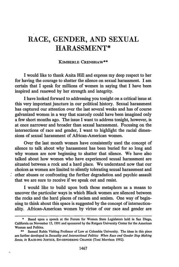 handle is hein.journals/scal65 and id is 1485 raw text is: RACE, GENDER, AND SEXUALHARASSMENT*KiMBERLE CRENSHAW**I would like to thank Anita Hill and express my deep respect to herfor having the courage to shatter the silence on sexual harassment. I amcertain that I speak for millions of women in saying that I have beeninspired and renewed by her strength and integrity.I have looked forward to addressing you tonight on a critical issue atthis very important juncture in our political history. Sexual harassmenthas captured our attention over the last several weeks and has of coursegalvanized women in a way that scarcely could have been imagined onlya few short months ago. The issue I want to address tonight, however, isat once narrower and broader than sexual harassment. Focusing on theintersections of race and gender, I want to highlight the racial dimen-sions of sexual harassment of African-American women.Over the last month women have consistently used the concept ofsilence to talk about why harassment has been buried for so long andwhy women are now beginning to shatter that silence. We have alsotalked about how women who have experienced sexual harassment aresituated between a rock and a hard place. We understand now that ourchoices as women are limited to silently tolerating sexual harassment andother abuses or confronting the further degradation and psychic assaultthat we are sure to receive if we speak out and resist.I would like to build upon both those metaphors as a means touncover the particular ways in which Black women are silenced betweenthe rocks and the hard places of racism and sexism. One way of begin-ning to think about this space is suggested by the concept of intersection-ality. African-American women by virtue of our race and gender are* Based upon a speech at the Forum for Women State Legislators held in San Diego,California on November 15, 1991 and sponsored by the Rutgers University Center for the AmericanWoman and Politics.** Samuel Rubin Visiting Professor of Law at Columbia University. The ideas in this pieceare further developed in Sexuality and Intersectional Politics: When Race and Gender Stop MakingSense, in RACE-ING JUSTICE, EN-GENDERING CHANGE (Toni Morrison 1992).1467