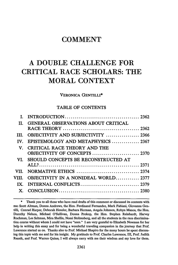 handle is hein.journals/scal65 and id is 2379 raw text is: COMMENTA DOUBLE CHALLENGE FORCRITICAL RACE SCHOLARS: THEMORAL CONTEXTVERONICA GENTILLI*TABLE OF CONTENTSI. INTRODUCTION ...................................... 2362II. GENERAL OBSERVATIONS ABOUT CRITICALRACE THEORY ....................................... 2362III. OBJECTIVITY AND SUBJECTIVITY                ................. 2366IV. EPISTEMOLOGY AND METAPHYSICS .............. 2367V. CRITICAL RACE THEORY AND THEOBJECTIVITY OF CONCEPTS ........................ 2370VI. SHOULD CONCEPTS BE RECONSTRUCTED ATA LL? ................................................... 2371VII. NORMATIVE ETHICS ................................ 2374VIII. OBJECTIVITY IN A NONIDEAL WORLD ............ 2377IX.   INTERNAL CONFLICTS .............................. 2379X. CONCLUSION ......................................... 2380* Thank you to all those who have read drafts of this comment or discussed its contents withme: Scott Altman, Donna Andrews, the Hon. Ferdinand Fernandez, Mark Fabiani, Giovanna Gen-tilli, Conrad Harper, Deborah Hensler, Barbara Herman, Angela Johnson, Robyn Manos, the Hon.Dorothy Nelson, Michael O'Sullivan, Donna Prokop, the Hon. Stephen Reinhardt, HarveyRochman, Lee Seltman, Mira Shellin, Nomi Stolzenberg, and all the students in the race discrimina-tion course without whom I could not have seen. I am very grateful to Elizabeth Newman for herhelp in writing this essay and for being a wonderful traveling companion in the journey that Prof.Lawrence started us on. Thanks also to Prof. Michael Shapiro for the many hours he spent discuss-ing this topic with me and for his insight. My gratitude to Prof. Charles Lawrence, III, Prof. JudithResnik, and Prof. Warren Quinn; I will always carry with me their wisdom and my love for them.2361