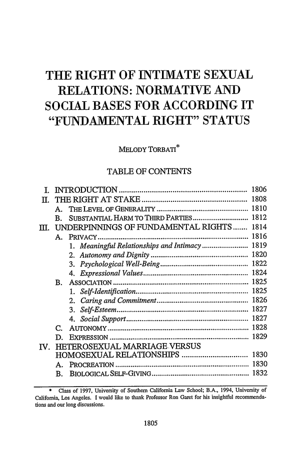 handle is hein.journals/scal70 and id is 1821 raw text is: THE RIGHT OF INTIMATE SEXUAL
RELATIONS: NORMATIVE AND
SOCIAL BASES FOR ACCORDING IT
FUNDAMENTAL RIGHT STATUS
MELODY TORBATI*
TABLE OF CONTENTS
I. INTRODUCTION .............................................................. 1806
II. THE RIGHT AT STAKE ................................................... 1808
A. THE LEVEL OF GENERALITY ................................................ 1810
B. SUBSTANTIAL HARM TO THIRD PARTIES ............................. 1812
III. UNDERPINNINGS OF FUNDAMENTAL RIGHTS ....... 1814
A .  PRIVACY   ...............................................................................  1816
1. Meaningful Relationships and Intimacy ........................ 1819
2. Autonomy and Dignity ................................................... 1820
3. Psychological Well-Being .............................................. 1822
4. Expressional Values ....................................................... 1824
B.   ASSOCIATION    .......................................................................  1825
1.  Self-Identification ...........................................................  1825
2. Caring and Commitment ................................................ 1826
3.  Self-Esteem  .....................................................................  1827
4.  Social Support ................................................................  1827
C.   AUTONOMY     ..........................................................................  1828
D .  EXPRESSION    .........................................................................  1829
IV. HETEROSEXUAL MARRIAGE-VERSUS
HOMOSEXUAL RELATIONSHIPS ................................ 1830
A .  PROCREATION     ......................................................................  1830
B. BIOLOGICAL SELF-GIVING ................................................... 1832
* Class of 1997, University of Southern California Law School; B.A., 1994, University of
California, Los Angeles. I would like to thank Professor Ron Garet for his insightful recommenda-
tions and our long discussions.

1805


