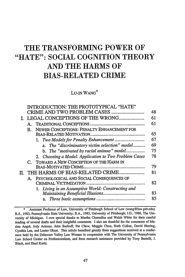 handle is hein.journals/scal71 and id is 61 raw text is: THE TRANSFORMING POWER OF
HATE: SOCIAL COGNITION THEORY
AND THE HARMS OF
BIAS-RELATED CRIME
LU-IN WANG*
INTRODUCTION: THE PROTOTYPICAL HATE
CRIME AND TWO PROBLEM                   CASES ..........................  48
I. LEGAL CONCEPTIONS OF THE WRONG ....................                       61
A. TRADITIONAL CONCEPTIONS ...............................................  61
B. NEWER CONCEPTIONS: PENALTY ENHANCEMENT FOR
BIAS-RELATED MOTIVATION ...............................................  65
1. Two Models for Penalty Enhancement ..........................    67
a. The discriminatory victim selection model ..........       69
b. The motivated by racial animus' model ................     75
2. Choosing a Model: Application to Two Problem Cases               78
C. TOWARD A NEW CONCEPTION OF THE HARM IN
BIAS-MOTIVATED CRIME .....................................................  79
II. THE HARMS OF BIAS-RELATED CRIME ....................                      81
A. PSYCHOLOGICAL AND SOCIAL CONSEQUENCES OF
CRIMINAL VICTIMIZATION ...................................................  82
1. Living in an Assumptive World: Constructing and
Maintaining Beneficial Illusions ....................................  83
a. Three basic assumptions ..........................................  85
* Assistant Professor of Law, University of Pittsburgh School of Law (wang@law.pitt.edu).
B.S., 1983, Pennsylvania State University; B.A., 1983, University of Pittsburgh; J.D., 1986, The Uni-
versity of Michigan. I owe special thanks to Martha Chamallas and Welsh White for their careful
reading of several drafts and their insightful comments. I also am thankful for the comments of Ma-
rina Angel, Jody Armour, John Burkoff, Pat Chew, Maggie Chon, Ruth Colker, David Herring,
Cynthia Lee, and Lester Olson. This article benefited greatly from suggestions received at a confer-
ence held by the Delaware Valley Law Women in cooperation with The University of Pennsylvania
Law School Center on Professionalism, and from research assistance provided by Tony Bertelli, J.
Black, and Shed Kurtz.


