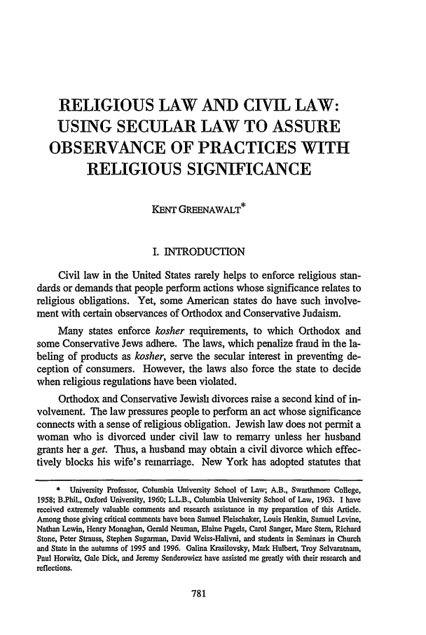 handle is hein.journals/scal71 and id is 795 raw text is: RELIGIOUS LAW AND CIVIL LAW:
USING SECULAR LAW TO ASSURE
OBSERVANCE OF PRACTICES WITH
RELIGIOUS SIGNIFICANCE
KENT GREENAWALT*
I. INTRODUCTION
Civil law in the United States rarely helps to enforce religious stan-
dards or demands that people perform actions whose significance relates to
religious obligations. Yet, some American states do have such involve-
ment with certain observances of Orthodox and Conservative Judaism.
Many states enforce kosher requirements, to which Orthodox and
some Conservative Jews adhere. The laws, which penalize fraud in the la-
beling of products as kosher, serve the secular interest in preventing de-
ception of consumers. However, the laws also force the state to decide
when religious regulations have been violated.
Orthodox and Conservative Jewish divorces raise a second kind of in-
volvement. The law pressures people to perform an act whose significance
connects with a sense of religious obligation. Jewish law does not permit a
woman who is divorced under civil law to remarry unless her husband
grants her a get. Thus, a husband may obtain a civil divorce which effec-
tively blocks his wife's remarriage. New York has adopted statutes that
* University Professor, Columbia University School of Law; A.B., Swarthmore College,
1958; B.Phil., Oxford University, 1960; L.L.B., Columbia University School of Law, 1963. I have
received extremely valuable comments and research assistance in my preparation of this Article.
Among those giving critical comments have been Samuel Fleischaker, Louis Henkin, Samuel Levine,
Nathan Lewin, Henry Monaghan, Gerald Neuman, Elaine Pagels, Carol Sanger, Marc Stem, Richard
Stone, Peter Strauss, Stephen Sugarman, David Weiss-Halivni, and students in Seminars in Church
and State in the autumns of 1995 and 1996. Galina Krasilovsky, Mark Hulbert, Troy Selvaratnam,
Paul Horwitz, Gale Dick, and Jeremy Senderowicz have assisted me greatly with their research and
reflections.


