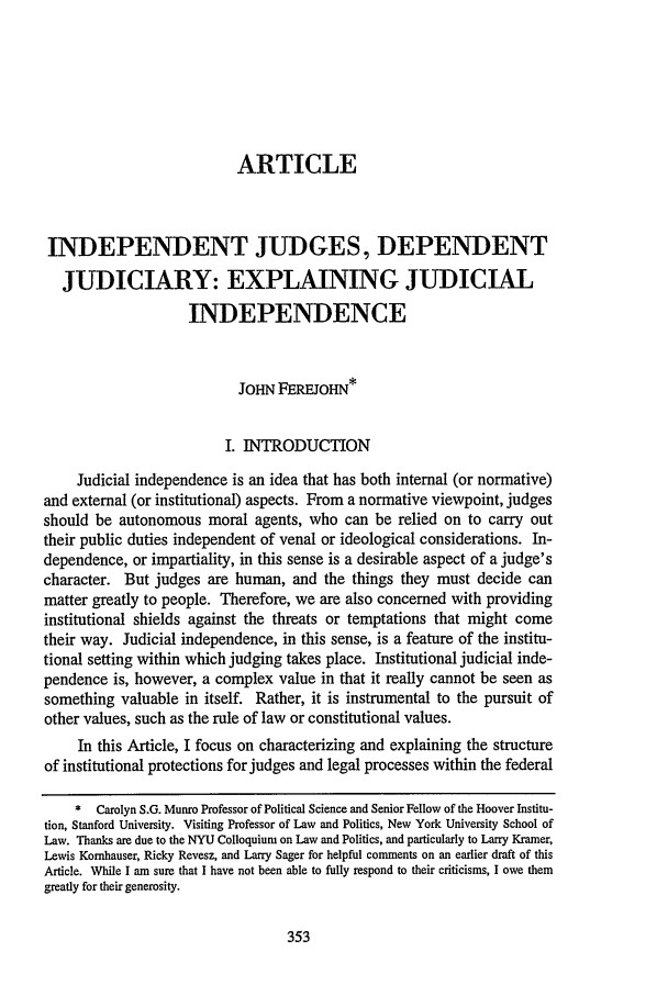 handle is hein.journals/scal72 and id is 363 raw text is: ARTICLE
INDEPENDENT JUDGES, DEPENDENT
JUDICIARY: EXPLAINING JUDICIAL
INDEPENDENCE
JOHN FEREJOHN*
I. INTRODUCTION
Judicial independence is an idea that has both internal (or normative)
and external (or institutional) aspects. From a normative viewpoint, judges
should be autonomous moral agents, who can be relied on to carry out
their public duties independent of venal or ideological considerations. In-
dependence, or impartiality, in this sense is a desirable aspect of a judge's
character. But judges are human, and the things they must decide can
matter greatly to people. Therefore, we are also concerned with providing
institutional shields against the threats or temptations that might come
their way. Judicial independence, in this sense, is a feature of the institu-
tional setting within which judging takes place. Institutional judicial inde-
pendence is, however, a complex value in that it really cannot be seen as
something valuable in itself. Rather, it is instrumental to the pursuit of
other values, such as the rule of law or constitutional values.
In this Article, I focus on characterizing and explaining the structure
of institutional protections for judges and legal processes within the federal
* Carolyn S.G. Munro Professor of Political Science and Senior Fellow of the Hoover Institu-
tion, Stanford University. Visiting Professor of Law and Politics, New York University School of
Law. Thanks are due to the NYU Colloquium on Law and Politics, and particularly to Larry Kramer,
Lewis Komhauser, Ricky Revesz, and Larry Sager for helpful comments on an earlier draft of this
Article. While I am sure that I have not been able to fully respond to their criticisms, I owe them
greatly for their generosity.


