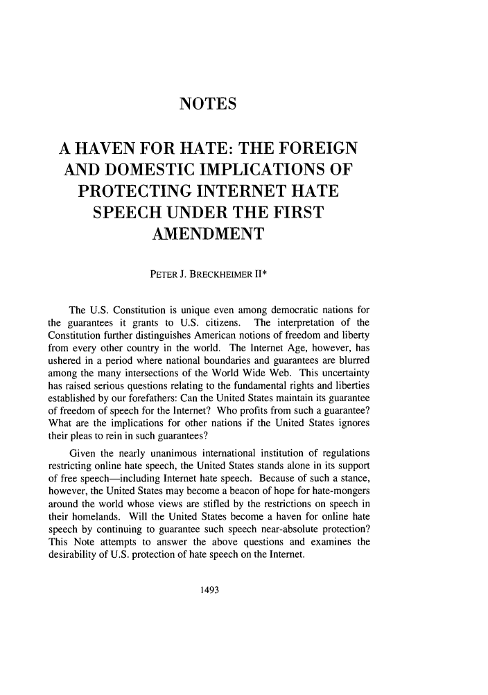 handle is hein.journals/scal75 and id is 1511 raw text is: NOTESA HAVEN FOR HATE: THE FOREIGNAND DOMESTIC IMPLICATIONS OFPROTECTING INTERNET HATESPEECH UNDER THE FIRSTAMENDMENTPETER J. BRECKHEIMER 11*The U.S. Constitution is unique even among democratic nations forthe guarantees it grants to U.S. citizens.  The interpretation of theConstitution further distinguishes American notions of freedom and libertyfrom every other country in the world. The Internet Age, however, hasushered in a period where national boundaries and guarantees are blurredamong the many intersections of the World Wide Web. This uncertaintyhas raised serious questions relating to the fundamental rights and libertiesestablished by our forefathers: Can the United States maintain its guaranteeof freedom of speech for the Internet? Who profits from such a guarantee?What are the implications for other nations if the United States ignorestheir pleas to rein in such guarantees?Given the nearly unanimous international institution of regulationsrestricting online hate speech, the United States stands alone in its supportof free speech-including Internet hate speech. Because of such a stance,however, the United States may become a beacon of hope for hate-mongersaround the world whose views are stifled by the restrictions on speech intheir homelands. Will the United States become a haven for online hatespeech by continuing to guarantee such speech near-absolute protection?This Note attempts to answer the above questions and examines thedesirability of U.S. protection of hate speech on the Internet.1493