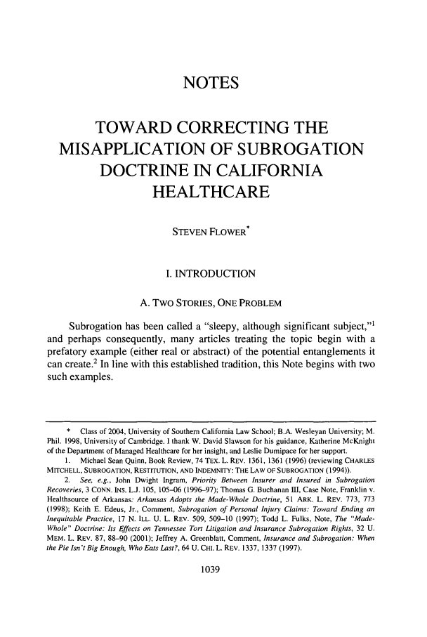 handle is hein.journals/scal77 and id is 1053 raw text is: NOTES
TOWARD CORRECTING THE
MISAPPLICATION OF SUBROGATION
DOCTRINE IN CALIFORNIA
HEALTHCARE
STEVEN FLOWER*
I. INTRODUCTION
A. Two STORIES, ONE PROBLEM
Subrogation has been called a sleepy, although significant subject,'
and perhaps consequently, many articles treating the topic begin with a
prefatory example (either real or abstract) of the potential entanglements it
can create.2 In line with this established tradition, this Note begins with two
such examples.
*  Class of 2004, University of Southern California Law School; B.A. Wesleyan University; M.
Phil. 1998, University of Cambridge. I thank W. David Slawson for his guidance, Katherine McKnight
of the Department of Managed Healthcare for her insight, and Leslie Dumipace for her support.
1. Michael Sean Quinn, Book Review, 74 TEx. L. REV. 1361, 1361 (1996) (reviewing CHARLES
MITCHELL, SUBROGATION, RESTITUTION, AND INDEMNITY: THE LAW OF SUBROGATION (1994)).
2.  See, e.g., John Dwight Ingram, Priority Between Insurer and Insured in Subrogation
Recoveries, 3 CONN. INS. L.J. 105, 105-06 (1996-97); Thomas G. Buchanan III, Case Note, Franklin v.
Healthsource of Arkansas: Arkansas Adopts the Made-Whole Doctrine, 51 ARK. L. REV. 773, 773
(1998); Keith E. Edeus, Jr., Comment, Subrogation of Personal Injury Claims: Toward Ending an
Inequitable Practice, 17 N. ILL. U. L. REV. 509, 509-10 (1997); Todd L. Fulks, Note, The Made-
Whole Doctrine: Its Effects on Tennessee Tort Litigation and Insurance Subrogation Rights, 32 U.
MEM. L. REV. 87, 88-90 (2001); Jeffrey A. Greenblatt, Comment, Insurance and Subrogation: When
the Pie Isn't Big Enough, Who Eats Last?, 64 U. CHI. L. REV. 1337, 1337 (1997).

1039


