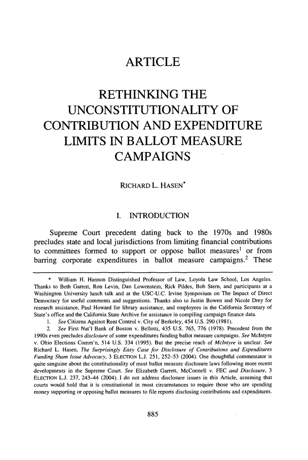 handle is hein.journals/scal78 and id is 899 raw text is: ARTICLE
RETHINKING THE
UNCONSTITUTIONALITY OF
CONTRIBUTION AND EXPENDITURE
LIMITS IN BALLOT MEASURE
CAMPAIGNS
RICHARD L. HASEN*
I. INTRODUCTION
Supreme Court precedent dating back to the 1970s and 1980s
precludes state and local jurisdictions from limiting financial contributions
to committees formed to support or oppose ballot measures or from
barring    corporate    expenditures      in  ballot measure       campaigns.2      These
*   William H. Hannon Distinguished Professor of Law, Loyola Law School, Los Angeles.
Thanks to Beth Garrett, Ron Levin, Dan Lowenstein, Rick Pildes, Bob Stem, and participants at a
Washington University lunch talk and at the USC-U.C. Irvine Symposium on The Impact of Direct
Democracy for useful comments and suggestions. Thanks also to Justin Bowen and Nicole Drey for
research assistance, Paul Howard for library assistance, and employees in the California Secretary of
State's office and the California State Archive for assistance in compiling campaign finance data.
1.  See Citizens Against Rent Control v. City of Berkeley, 454 U.S. 290 (1981).
2.  See First Nat'l Bank of Boston v. Bellotti, 435 U.S. 765, 776 (1978). Precedent from the
1990s even precludes disclosure of some expenditures funding ballot measure campaigns. See McIntyre
v. Ohio Elections Comm'n, 514 U.S. 334 (1995). But the precise reach of Mclntyre is unclear. See
Richard L. Hasen, The Surprisingly Easy Case for Disclosure of Contributions and Expenditures
Funding Sham Issue Advocacy, 3 ELECTION L.J. 251, 252-53 (2004). One thoughtful commentator is
quite sanguine about the constitutionality of most ballot measure disclosure laws following more recent
developments in the Supreme Court. See Elizabeth Garrett, McConnell v. FEC and Disclosure, 3
ELECTION L.J. 237, 243-44 (2004). I do not address disclosure issues in this Article, assuming that
courts would hold that it is constitutional in most circumstances to require those who are spending
money supporting or opposing ballot measures to file reports disclosing contributions and expenditures.


