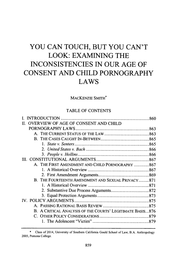 handle is hein.journals/scal87 and id is 905 raw text is: YOU CAN TOUCH, BUT YOU CAN'T
LOOK: EXAMINING THE
INCONSISTENCIES IN OUR AGE OF
CONSENT AND CHILD PORNOGRAPHY
LAWS
MACKENZIE SMITH*
TABLE OF CONTENTS
I. INTRODUCTION                     .......................................860
II. OVERVIEW OF AGE OF CONSENT AND CHILD
PORNOGRAPHY LAWS................................863
A. THE CURRENT STATUS OF THE LAW    ....................863
B. THE CASES CAUGHT IN-BETWEEN .....................865
1. State v. Senters............... ...................865
2. United States v. Bach ............ ................866
3. People v. Hollins ............... .... ... .... ........866
III. CONSTITUTIONAL ARGUMENTS      .......................867
A. THE FIRST AMENDMENT AND CHILD PORNOGRAPHY .............867
1. A Historical Overview  ................... ........867
2. First Amendment Arguments.......................869
B. THE FOURTEENTH AMENDMENT AND SEXUAL PRIVACY.........871
1. A Historical Overview  ..................... .......871
2. Substantive Due Process Arguments............. .......872
3. Equal Protection Arguments ................. ......873
IV. POLICY ARGUMENTS       .......................... .......875
A. PASSING RATIONAL BASIS REVIEW   .....................875
B. A CRITICAL ANALYSIS OF THE COURTS' LEGITIMATE BASIS...876
C. OTHER POLICY CONSIDERATIONS  ......................879
1. The Adolescent Victim  .........................879
* Class of 2014, University of Southern California Gould School of Law; B.A. Anthropology
2005, Pomona College.

859


