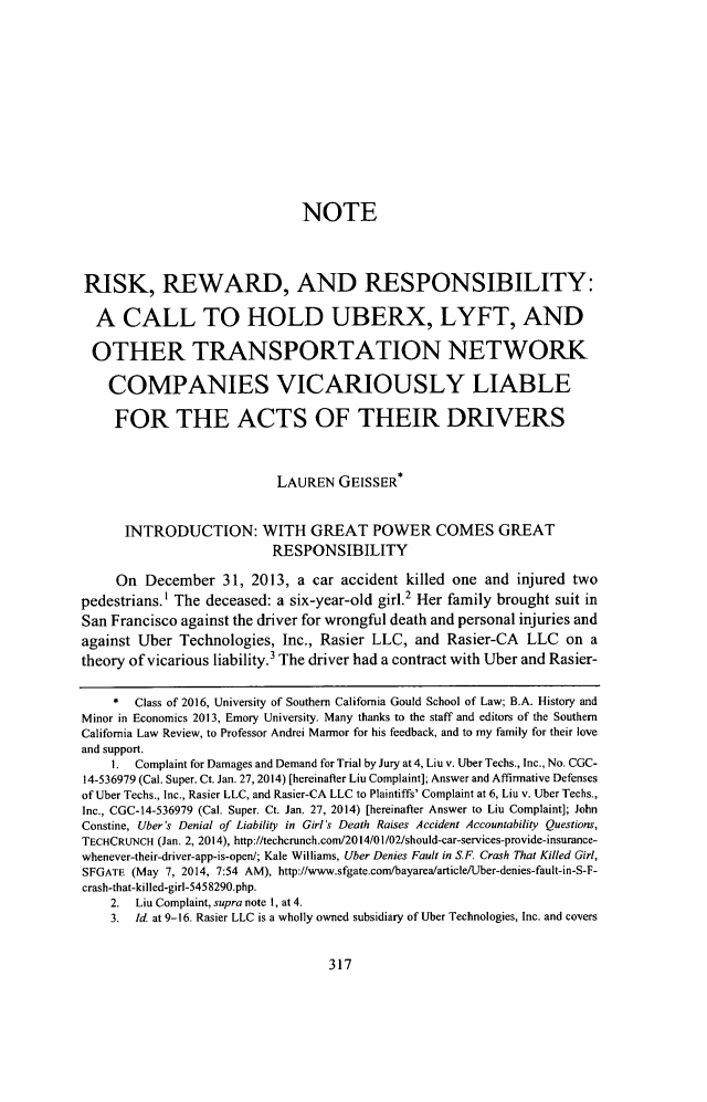 handle is hein.journals/scal89 and id is 339 raw text is:                               NOTERISK, REWARD, AND RESPONSIBILITY:  A CALL TO HOLD UBERX, LYFT, AND  OTHER TRANSPORTATION NETWORK    COMPANIES VICARIOUSLY LIABLE    FOR THE ACTS OF THEIR DRIVERS                           LAUREN GEISSER*      INTRODUCTION: WITH GREAT POWER COMES GREAT                          RESPONSIBILITY     On December 31, 2013, a car accident killed one and injured twopedestrians.' The deceased: a six-year-old girl.2 Her family brought suit inSan Francisco against the driver for wrongful death and personal injuries andagainst Uber Technologies, Inc., Rasier LLC, and Rasier-CA LLC on atheory of vicarious liability.3 The driver had a contract with Uber and Rasier-    *  Class of 2016, University of Southern California Gould School of Law; B.A. History andMinor in Economics 2013, Emory University. Many thanks to the staff and editors of the SouthernCalifornia Law Review, to Professor Andrei Marmor for his feedback, and to my family for their loveand support.    I. Complaint for Damages and Demand for Trial by Jury at 4, Liu v. Uber Techs., Inc., No. CGC-14-536979 (Cal. Super. Ct. Jan. 27, 2014) [hereinafter Liu Complaint]; Answer and Affirmative Defensesof Uber Techs., Inc., Rasier LLC, and Rasier-CA LLC to Plaintiffs' Complaint at 6, Liu v. Uber Techs.,Inc., CGC-14-536979 (Cal. Super. Ct. Jan. 27, 2014) [hereinafter Answer to Liu Complaint]; JohnConstine, Uber's Denial of Liability in Girl's Death Raises Accident Accountability Questions,TECHCRUNCH (Jan. 2, 2014), http://techcrunch.com/2014/01/02/should-car-services-provide-insurance-whenever-their-driver-app-is-open/; Kale Williams, Uber Denies Fault in S.F. Crash That Killed Girl,SFGATE (May 7, 2014, 7:54 AM), http://www.sfgate.com/bayarea/article/Uber-denies-fault-in-S-F-crash-that-killed-girl-5458290.php.    2. Liu Complaint, supra note 1, at 4.    3. Id. at 9-16. Rasier LLC is a wholly owned subsidiary of Uber Technologies, Inc. and covers