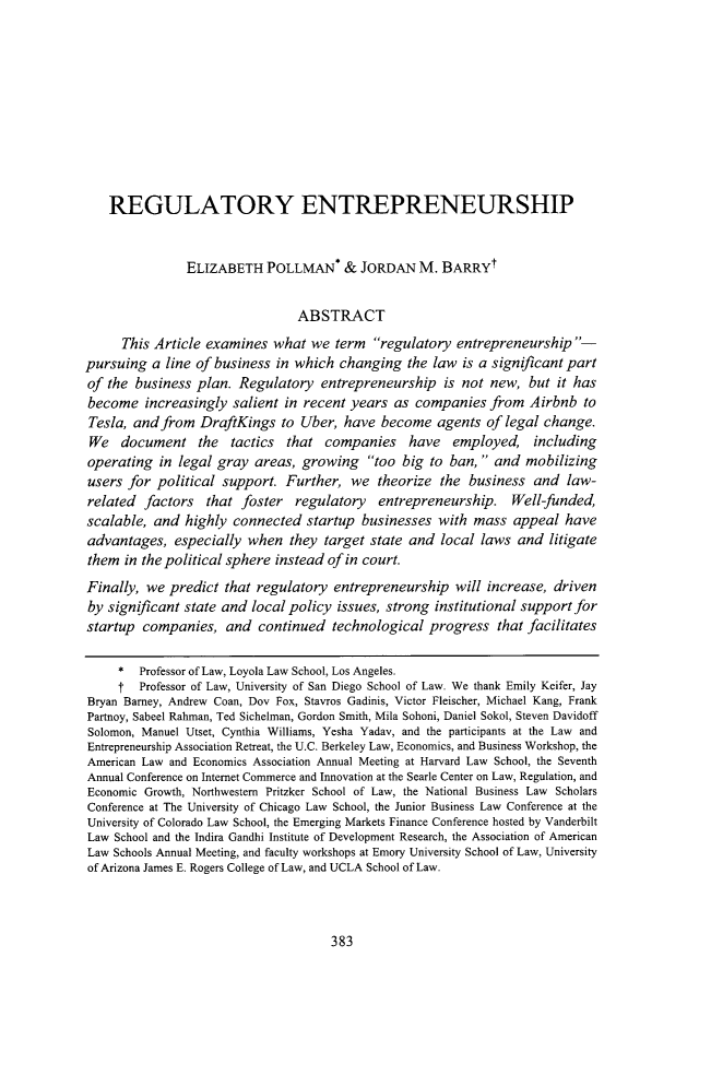 handle is hein.journals/scal90 and id is 427 raw text is: 










    REGULATORY ENTREPRENEURSHIP


               ELIZABETH POLLMAN* & JORDAN M. BARRYf


                                ABSTRACT
      This Article examines  what we  term  regulatory  entrepreneurship-
pursuing  a line of business in which  changing  the law  is a significant part
of the  business plan. Regulatory   entrepreneurship   is not new,  but it has
become   increasingly  salient in recent years as companies   from  Airbnb  to
Tesla, and  from  DraftKings  to Uber, have  become   agents of legal change.
We   document the tactics that companies have employed, including
operating  in legal gray  areas, growing   too big  to ban,  and mobilizing
users for  political support.  Further,  we  theorize the  business and  law-
related  factors  that  foster  regulatory   entrepreneurship.   Well-funded,
scalable, and  highly  connected  startup businesses  with mass  appeal  have
advantages,   especially when  they target state and  local laws  and  litigate
them  in the political sphere instead of in court.
Finally, we  predict that regulatory  entrepreneurship  will increase, driven
by significant state and local policy issues, strong institutional support for
startup  companies,  and  continued   technological progress   that facilitates

     *  Professor of Law, Loyola Law School, Los Angeles.
     t  Professor of Law, University of San Diego School of Law. We thank Emily Keifer, Jay
Bryan Barney, Andrew Coan, Dov Fox, Stavros Gadinis, Victor Fleischer, Michael Kang, Frank
Partnoy, Sabeel Rahman, Ted Sichelman, Gordon Smith, Mila Sohoni, Daniel Sokol, Steven Davidoff
Solomon, Manuel Utset, Cynthia Williams, Yesha Yadav, and the participants at the Law and
Entrepreneurship Association Retreat, the U.C. Berkeley Law, Economics, and Business Workshop, the
American Law and Economics Association Annual Meeting at Harvard Law School, the Seventh
Annual Conference on Internet Commerce and Innovation at the Searle Center on Law, Regulation, and
Economic Growth, Northwestern Pritzker School of Law, the National Business Law Scholars
Conference at The University of Chicago Law School, the Junior Business Law Conference at the
University of Colorado Law School, the Emerging Markets Finance Conference hosted by Vanderbilt
Law School and the Indira Gandhi Institute of Development Research, the Association of American
Law Schools Annual Meeting, and faculty workshops at Emory University School of Law, University
of Arizona James E. Rogers College of Law, and UCLA School of Law.


383


