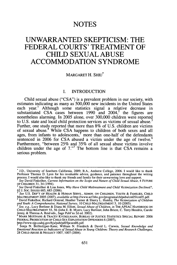 handle is hein.journals/scid18 and id is 657 raw text is: NOTES
UNWARRANTED SKEPTICISM: THE
FEDERAL COURTS' TREATMENT OF
CHILD SEXUAL ABUSE
ACCOMMODATION SYNDROME
MARGARET H. SHIU*
I. INTRODUCTION
Child sexual abuse (CSA) is a prevalent problem in our society, with
estimates indicating as many as 500,000 new incidents in the United States
each year.' Although some statistics signal a relative decrease in
substantiated   CSA    cases between      1990   and   2004,2 the    figures are
nonetheless alarming. In 2005 alone, over 300,000 children were reported
to U.S. state and local child protection services as victims of sexual abuse.3
Further, one studl, reported that more than 8% of U.S. children are victims
of sexual abuse. While CSA happens to children of both sexes and all
ages, from   infants to adolescents, more than one-half of the defendants
sentenced in 2006 for CSA        abused a victim     under the age of twelve.6
Furthermore, between 25% and 35% of all sexual abuse victims involve
children under the age of 7 .7 The bottom          line is that CSA remains a
serious problem.
* J.D., University of Southern California, 2009; B.A., Amherst College, 2006. I would like to thank
Professor Thomas D. Lyon for his invaluable advice, guidance, and patience throughout the writing
?rocess. I would also like to thank my friends and family for their unwavering love and support.
See David Finkelhor, Current Information on the Scope and Nature of Child Sexual Abuse, 4 FUTURE
OF CHILDREN 31,34 (1994).
2 See David Finkelhor & Lisa Jones, Why Have Child Maltreatment and Child Victimization Declined?,
62 J. SOC. ISSUES 685, 685 (2006).
3 See U.S. DEP'T OF HEALTH & HUMAN SERVS., ADMIN. ON CHILDREN, YOUTH & FAMILIES, CHILD
MALTREATMENT 2005 (2007), available at http://www.acf.hhs.gov/programs/cb/pubs/cm05/cmO5.pdf.
4 David Finkelhor, Richard Ormrod, Heather Turner & Sherry L. Hamby, The Victimization of Children
and Youth: A Comprehensive, National Survey, 10 CHILD MALTREATMENT 5, 10 (2005).
See, e.g., Lucy Berliner & Diana M. Elliott, Sexual Abuse of Children, in THE APSAC HANDBOOK ON
CHILD MALTREATMENT 55, 56 (John E. B. Myers, Lucy Berliner, John Briere, C. Terry Hendrix, Carole
Jenny, & Theresa A. Reid eds., Sage Publ'ns 2d ed. 2002).
6 MARK MOTIVANS & TRACEY KYCKELHAHN, BUREAU OF JUSTICE STATISTICS SPECIAL REPORT: 2006
FEDERAL PROSECUTION OF CHILD SEX EXPLOITATION OFFENDERS 6 (2007),
http://www.ojp.usdoj.gov/bjs/pub/pdf/fpcseo06.pdf.
7 Sonja N. Brilleslijper-Kater, William N. Friedrich & David L. Corwin, Sexual Knowledge and
Emotional Reaction as Indicators of Sexual Abuse in Young Children: Theory and Research Challenges,
28 CHILD ABUSE & NEGLECT 1007, 1007 (2004).


