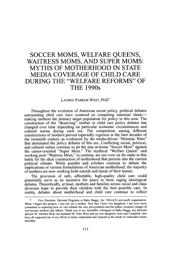 handle is hein.journals/scid25 and id is 317 raw text is: 











   SOCCER MOMS, WELFARE QUEENS,
 WAITRESS MOMS, AND SUPER MOMS:
   MYTHS OF MOTHERHOOD IN STATE
   MEDIA COVERAGE OF CHILD CARE
DURING THE WELFARE REFORMS OF
                         THE 1990s

                    LAUREL PARKER WEST, PHD*

    Throughout the evolution of American social policy, political debates
surrounding child care have centered on competing maternal ideals-
making mothers the primary target population for policy in this area. The
construction of the deserving mother in child care policy debates has
changed over time depending on particular economic circumstances and
cultural norms during each era. The competition among different
constructions of mothers proved especially vigorous in the later decades of
the twentieth century as evidenced by the media-driven Mommy Wars
that dominated the policy debates of this era. Conflicting social, political,
and cultural values continue to pit the stay-at-home Soccer Mom against
the career-oriented Super Mom. The mythical Welfare Queen and
working poor Waitress Mom, in contrast, are not even on the radar in this
battle for the ideal construction of motherhood that persists into the current
political climate. While pundits and scholars continue to debate the
implications of various formulations of American motherhood, the majority
of mothers are now working both outside and inside of their homes.
    The provision of safe, affordable, high-quality child care could
potentially serve as an incentive for peace in these raging ideological
debates. Theoretically, at least, mothers and families across racial and class
divisions hope to provide their children with the best possible care. In
reality, debates about motherhood and child care continue to reflect
   *   Vice President, National Programs at Baby Buggy, Inc. 501(c)(3) non-profit organization.
When I began this project, I was not yet a mother. Now that I have two daughters, I am even more
committed to exploring how we can reframe the way policymakers and the public construct images of
low-income mothers and fathers. Thank you to my incredible colleagues at Baby Buggy, my doctoral
advisor Dr. Michael Rich, my husband Dr. Peter West and my two daughters Josie and Campbell, who
have all supported me in my efforts to better understand and respond to the needs of vulnerable moms
and dads.


