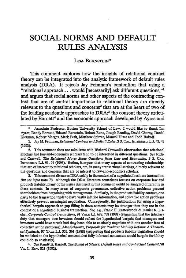 handle is hein.journals/scid3 and id is 71 raw text is: SOCIAL NORMS AND DEFAULT
RULES ANALYSIS
LISA BERNSTEIN*
This comment explores how the insights of relational contract
theory can be integrated into the analytic framework of default rules
analysis (DRA). It rejects Jay Feinman's contention that using a
relational approach... would [necessarily] ask different questions,,-
and argues that social norms and other aspects of the contracting con-
text that are of central importance to relational theory are directly
relevant to the questions and concerns2 that are at the heart of two of
the leading academic approaches to DRA:3 the consent theory articu-
lated by Barnett4 and the economic approach developed by Ayres and
* Associate Professor, Boston University School of Law. I would like to thank Ian
Ayres, Randy Barnett, Edward Bernstein, Robert Bone, Joseph Brodley, David Charny, Daniel
Klerman, Robert Merges, Mark Petit, Matthew Spitzer, Manuel Utset and Todd Rakoff.
1. Jay M. Feinman, Relational Contract and Default Rules, 3 S. CAL. IuTmpisc. L. 43,43
(1993).
2. Ibis comment does not take issue with Richard Craswell's observation that relational
scholars and law-and-economics scholars tend to be interested in different questions. See Rich-
ard Craswell, The Relational Move. Some Questions from Law and Economics, 3 S. CAT.
IT-Nrmsc. L. 91, 91 (1993). Rather, it argues that many aspects of contracting relationships
that are of interest to relational scholars, are, in many transactional settings, directly relevant to
the questions and concerns that are of interest to law-and-economics scholars.
3. This comment discusses DRA solely in the context of a negotiated business transaction.
But see infra note 78. Although the DRA literature sometimes focuses on corporate law and
products liability, many of the issues discussed in this comment would be analyzed differently in
these contexts. In many areas of corporate governance, collective action problems prevent
shareholders from bargaining with management. Similarly, in the products liability context, one
party to the transaction tends to have vastly inferior information, and collective action problems
effectively prevent meaningful negotiation. Consequently, the justifications for using a hypo-
thetical bargain approach to gap filling in these contexts may be stronger than they are in the
context of a negotiated business transaction. Se e.g., Frank H. Easterbrook & Daniel R. Fis-
chel, Corporate Control Transactions, 91 YALr LJ. 698,702 (1982) (suggesting that the fiduciary
duty that managers owe investors should reflect the hypothetical bargain that managers and
investors would have struck had they been able to costlessly negotiate with one another free of
collective action problems); Alan Schwartz, Proposals for Products Liability Reform: A Theoreti-
cal Synthesis, 97 YALE L. 353,361 (1988) (suggesting that products liability legislation should
be modeled on the hypothetical contract that fully informed consumers would bargain for if they
could do so costlessly).
4. See Randy E. Barnett, The Sound of Silence: Default Rules and Contractual Consent, 78
VA. L. Rnv. 821 (1992).


