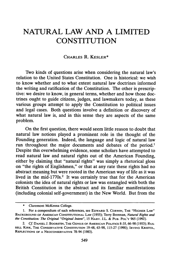 handle is hein.journals/scid4 and id is 557 raw text is: NATURAL LAW AND A LIMITED
CONSTITUTION
CHARLES R. KESLER*
Two kinds of questions arise when considering the natural law's
relation to the United States Constitution. One is historical: we wish
to know whether and to what extent natural law doctrines informed
the writing and ratification of the Constitution. The other is prescrip-
tive: we desire to know, in general terms, whether and how those doc-
trines ought to guide citizens, judges, and lawmakers today, as these
various groups attempt to apply the Constitution to political issues
and legal cases. Both questions involve a definition or discovery of
what natural law is, and in this sense they are aspects of the same
problem.
On the first question, there would seem little reason to doubt that
natural law notions played a prominent role in the thought of the
Founding generation. Indeed, the language and logic of natural law
run throughout the major documents and debates of the period.1
Despite this overwhelming evidence, some scholars have attempted to
read natural law and natural rights out of the American Founding,
either by claiming that natural rights was simply a rhetorical gloss
on the rights of Englishmen, or that at any rate these rights had no
abstract meaning but were rooted in the American way of life as it was
lived in the mid-1770s.2 It was certainly true that for the American
colonists the idea of natural rights or law was entangled with both the
British Constitution in the abstract and its familiar manifestations
(including colonial self-government) in the New World. But from the
* Claremont McKenna College.
1. For a compendium of such references, see EDWARD S. CORWIN, THE HIGHER LAW
BACKGROUND OF AMERICAN CONSTITUTIONAL LAW (1955); Terry Brennan, Natural Rights and
the Constitution: The Original Original Intent, 15 HARV. J.L. & PUB. POL'Y 965 (1992).
2. Cf DANIEL J. BOORSTIN, THE GENIUS OF AMERICAN POLITICS 8-35, 66-98 (1953); RUS-
SELL KIRK, THE CONSERVATIVE CONSTITUTION 19-48, 63-98, 115-27 (1990); IRVING KRISTOL,
REFLECTIONS OF A NEOCONSERVATIVE 78-94 (1983).
549


