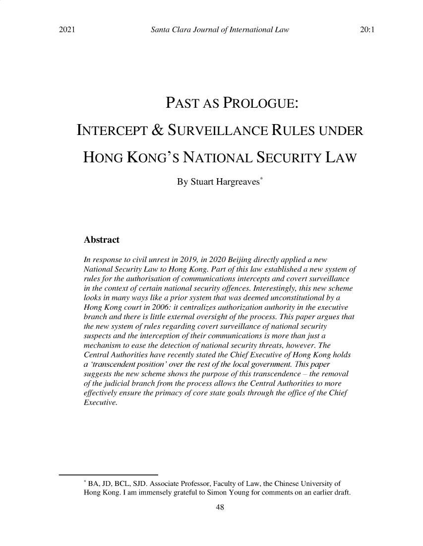 handle is hein.journals/scjil20 and id is 50 raw text is: Santa Clara Journal of International LawPAST AS PROLOGUE:INTERCEPT & SURVEILLANCE RULES UNDERHONG KONG'S NATIONAL SECURITY LAWBy Stuart Hargreaves*AbstractIn response to civil unrest in 2019, in 2020 Beijing directly applied a newNational Security Law to Hong Kong. Part of this law established a new system ofrules for the authorisation of communications intercepts and covert surveillancein the context of certain national security offences. Interestingly, this new schemelooks in many ways like a prior system that was deemed unconstitutional by aHong Kong court in 2006: it centralizes authorization authority in the executivebranch and there is little external oversight of the process. This paper argues thatthe new system of rules regarding covert surveillance of national securitysuspects and the interception of their communications is more than just amechanism to ease the detection of national security threats, however. TheCentral Authorities have recently stated the Chief Executive of Hong Kong holdsa 'transcendent position' over the rest of the local government. This papersuggests the new scheme shows the purpose of this transcendence - the removalof the judicial branch from the process allows the Central Authorities to moreeffectively ensure the primacy of core state goals through the office of the ChiefExecutive.* BA, JD, BCL, SJD. Associate Professor, Faculty of Law, the Chinese University ofHong Kong. I am immensely grateful to Simon Young for comments on an earlier draft.48202120:1