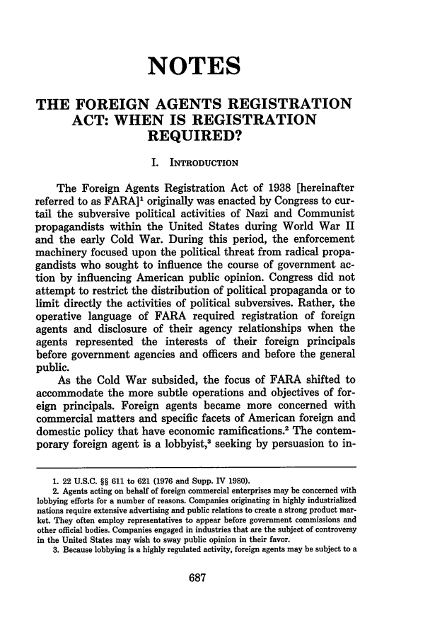 handle is hein.journals/sclr34 and id is 715 raw text is: NOTESTHE FOREIGN AGENTS REGISTRATIONACT: WHEN IS REGISTRATIONREQUIRED?I. INTRODUCTIONThe Foreign Agents Registration Act of 1938 [hereinafterreferred to as FARA]1 originally was enacted by Congress to cur-tail the subversive political activities of Nazi and Communistpropagandists within the United States during World War IIand the early Cold War. During this period, the enforcementmachinery focused upon the political threat from radical propa-gandists who sought to influence the course of government ac-tion by influencing American public opinion. Congress did notattempt to restrict the distribution of political propaganda or tolimit directly the activities of political subversives. Rather, theoperative language of FARA required registration of foreignagents and disclosure of their agency relationships when theagents represented the interests of their foreign principalsbefore government agencies and officers and before the generalpublic.As the Cold War subsided, the focus of FARA shifted toaccommodate the more subtle operations and objectives of for-eign principals. Foreign agents became more concerned withcommercial matters and specific facets of American foreign anddomestic policy that have economic ramifications.2 The contem-porary foreign agent is a lobbyist,3 seeking by persuasion to in-1. 22 U.S.C. §§ 611 to 621 (1976 and Supp. IV 1980).2. Agents acting on behalf of foreign commercial enterprises may be concerned withlobbying efforts for a number of reasons. Companies originating in highly industrializednations require extensive advertising and public relations to create a strong product mar-ket. They often employ representatives to appear before government commissions andother official bodies. Companies engaged in industries that are the subject of controversyin the United States may wish to sway public opinion in their favor.3. Because lobbying is a highly regulated activity, foreign agents may be subject to a