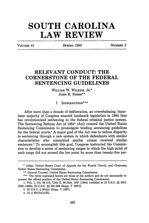 handle is hein.journals/sclr41 and id is 509 raw text is: SOUTH CAROLINA
LAW REVIEW
VOLUME 41   SPRING 1990  NUMBER 3

RELEVANT CONDUCT: THE
CORNERSTONE OF THE FEDERAL
SENTENCING GUIDELINES
WILLIAM W. WILKINS, JR.*
JOHN R. STEER**
I. INTRODUCTION***
After more than a decade of deliberation, an overwhelming, bipar-
tisan majority of Congress enacted landmark legislation in 1984 that
has revolutionized sentencing in the federal criminal justice system.
The Sentencing Reform Act of 1984' (Act) created the United States
Sentencing Commission to promulgate binding sentencing guidelines
for the federal courts.2 A major goal of the Act was to reduce disparity
in sentencing through a new system in which defendants with similar
characteristics  who   committed    similar   crimes   received  similar
sentences.3 To accomplish this goal, Congress instructed the Commis-
sion to develop a series of sentencing ranges in which the high point of
each range did not exceed the low point by more than twenty-five per-
* Judge, United States Court of Appeals for the Fourth Circuit, and Chairman,
United States Sentencing Commission.
** General Counsel, United States Sentencing Commission.
The views expressed herein are those of the authors and do not necessarily re-
present the official position of the United States Sentencing Commission.
1. Pub. L. No. 98-473, Title II, 98 Stat. 1987 (1984) (codified at 18 U.S.C. §§ 3551-
3559 (1988); 28 U.S.C. §§ 991-998 (Supp. V 1987)).
2. 28 U.S.C. § 994(a) (Supp. V 1987).
3. Id. § 991(b)(1)(B).


